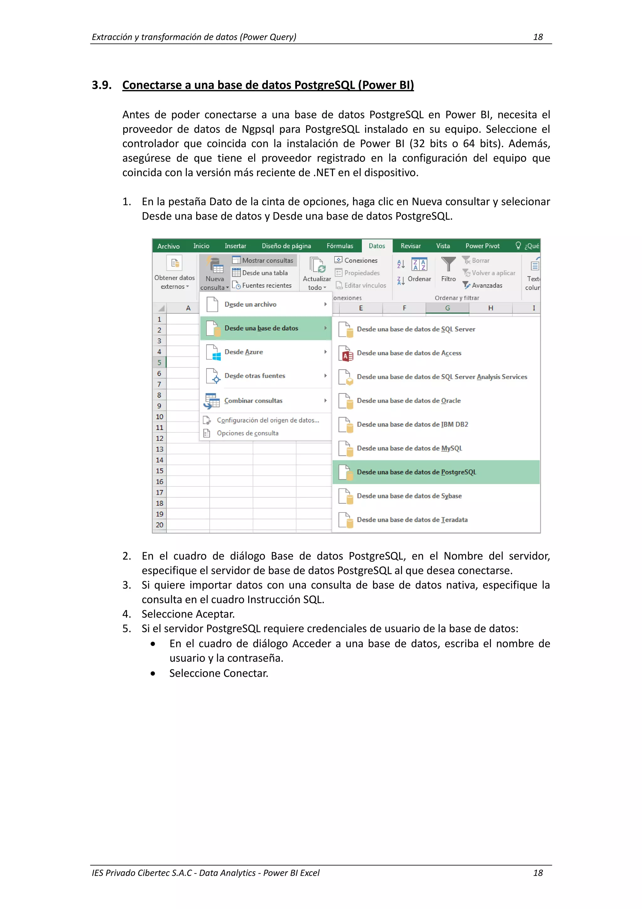 Extracción y transformación de datos (Power Query) 18
IES Privado Cibertec S.A.C - Data Analytics - Power BI Excel 18
3.9. Conectarse a una base de datos PostgreSQL (Power BI)
Antes de poder conectarse a una base de datos PostgreSQL en Power BI, necesita el
proveedor de datos de Ngpsql para PostgreSQL instalado en su equipo. Seleccione el
controlador que coincida con la instalación de Power BI (32 bits o 64 bits). Además,
asegúrese de que tiene el proveedor registrado en la configuración del equipo que
coincida con la versión más reciente de .NET en el dispositivo.
1. En la pestaña Dato de la cinta de opciones, haga clic en Nueva consultar y selecionar
Desde una base de datos y Desde una base de datos PostgreSQL.
2. En el cuadro de diálogo Base de datos PostgreSQL, en el Nombre del servidor,
especifique el servidor de base de datos PostgreSQL al que desea conectarse.
3. Si quiere importar datos con una consulta de base de datos nativa, especifique la
consulta en el cuadro Instrucción SQL.
4. Seleccione Aceptar.
5. Si el servidor PostgreSQL requiere credenciales de usuario de la base de datos:
 En el cuadro de diálogo Acceder a una base de datos, escriba el nombre de
usuario y la contraseña.
 Seleccione Conectar.
 