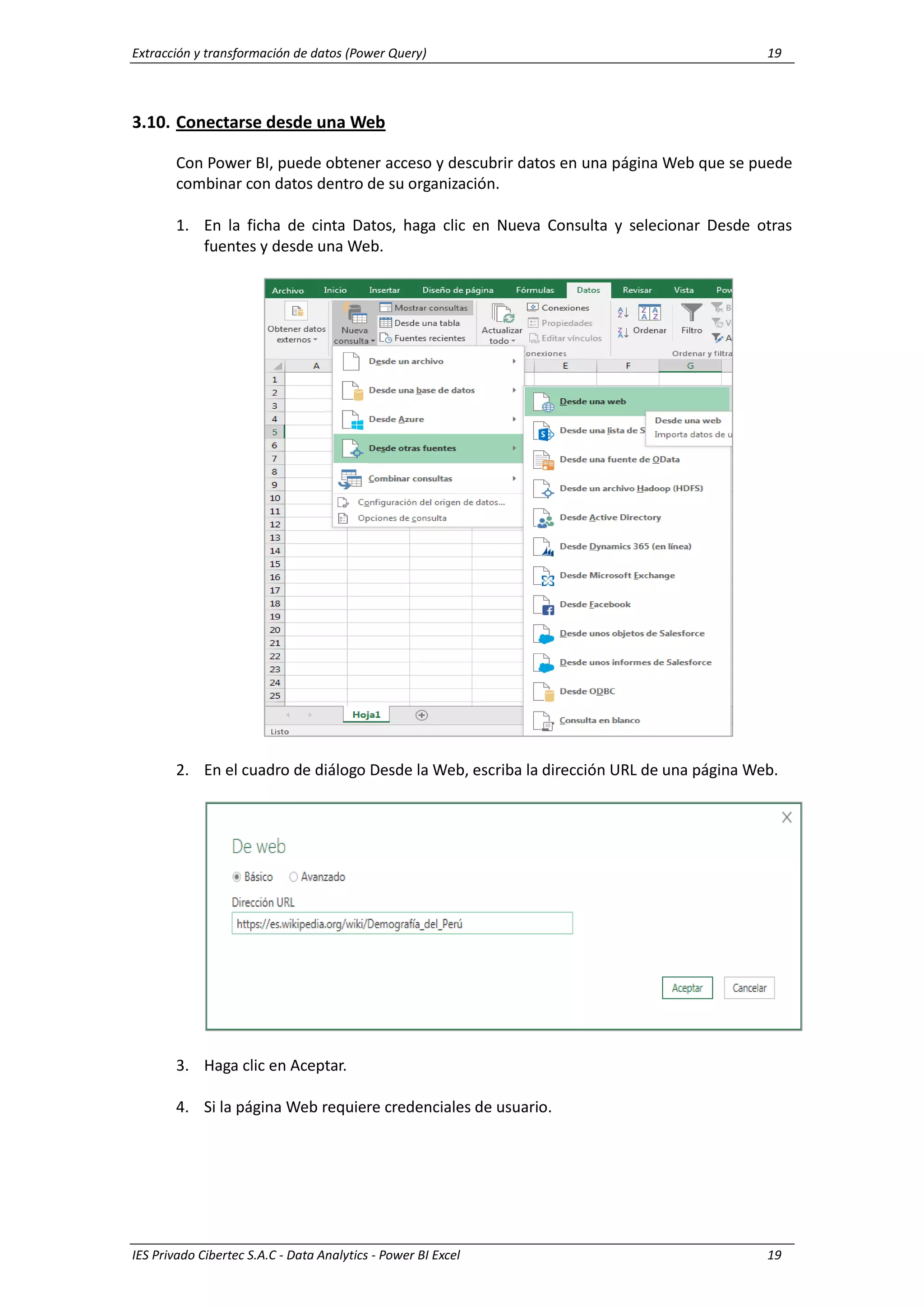 Extracción y transformación de datos (Power Query) 19
IES Privado Cibertec S.A.C - Data Analytics - Power BI Excel 19
3.10. Conectarse desde una Web
Con Power BI, puede obtener acceso y descubrir datos en una página Web que se puede
combinar con datos dentro de su organización.
1. En la ficha de cinta Datos, haga clic en Nueva Consulta y selecionar Desde otras
fuentes y desde una Web.
2. En el cuadro de diálogo Desde la Web, escriba la dirección URL de una página Web.
3. Haga clic en Aceptar.
4. Si la página Web requiere credenciales de usuario.
 