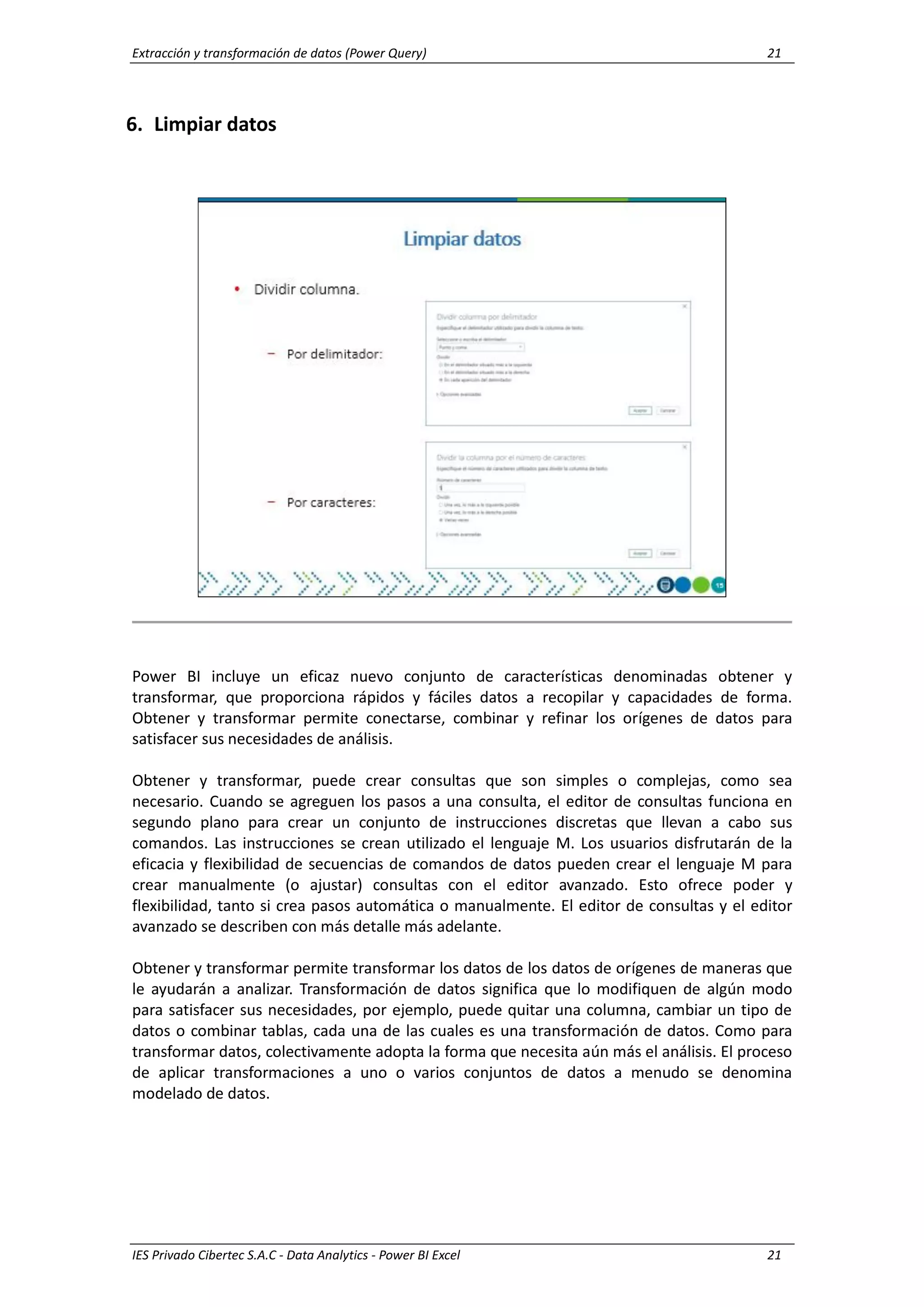 Extracción y transformación de datos (Power Query) 21
IES Privado Cibertec S.A.C - Data Analytics - Power BI Excel 21
6. Limpiar datos
Power BI incluye un eficaz nuevo conjunto de características denominadas obtener y
transformar, que proporciona rápidos y fáciles datos a recopilar y capacidades de forma.
Obtener y transformar permite conectarse, combinar y refinar los orígenes de datos para
satisfacer sus necesidades de análisis.
Obtener y transformar, puede crear consultas que son simples o complejas, como sea
necesario. Cuando se agreguen los pasos a una consulta, el editor de consultas funciona en
segundo plano para crear un conjunto de instrucciones discretas que llevan a cabo sus
comandos. Las instrucciones se crean utilizado el lenguaje M. Los usuarios disfrutarán de la
eficacia y flexibilidad de secuencias de comandos de datos pueden crear el lenguaje M para
crear manualmente (o ajustar) consultas con el editor avanzado. Esto ofrece poder y
flexibilidad, tanto si crea pasos automática o manualmente. El editor de consultas y el editor
avanzado se describen con más detalle más adelante.
Obtener y transformar permite transformar los datos de los datos de orígenes de maneras que
le ayudarán a analizar. Transformación de datos significa que lo modifiquen de algún modo
para satisfacer sus necesidades, por ejemplo, puede quitar una columna, cambiar un tipo de
datos o combinar tablas, cada una de las cuales es una transformación de datos. Como para
transformar datos, colectivamente adopta la forma que necesita aún más el análisis. El proceso
de aplicar transformaciones a uno o varios conjuntos de datos a menudo se denomina
modelado de datos.
 