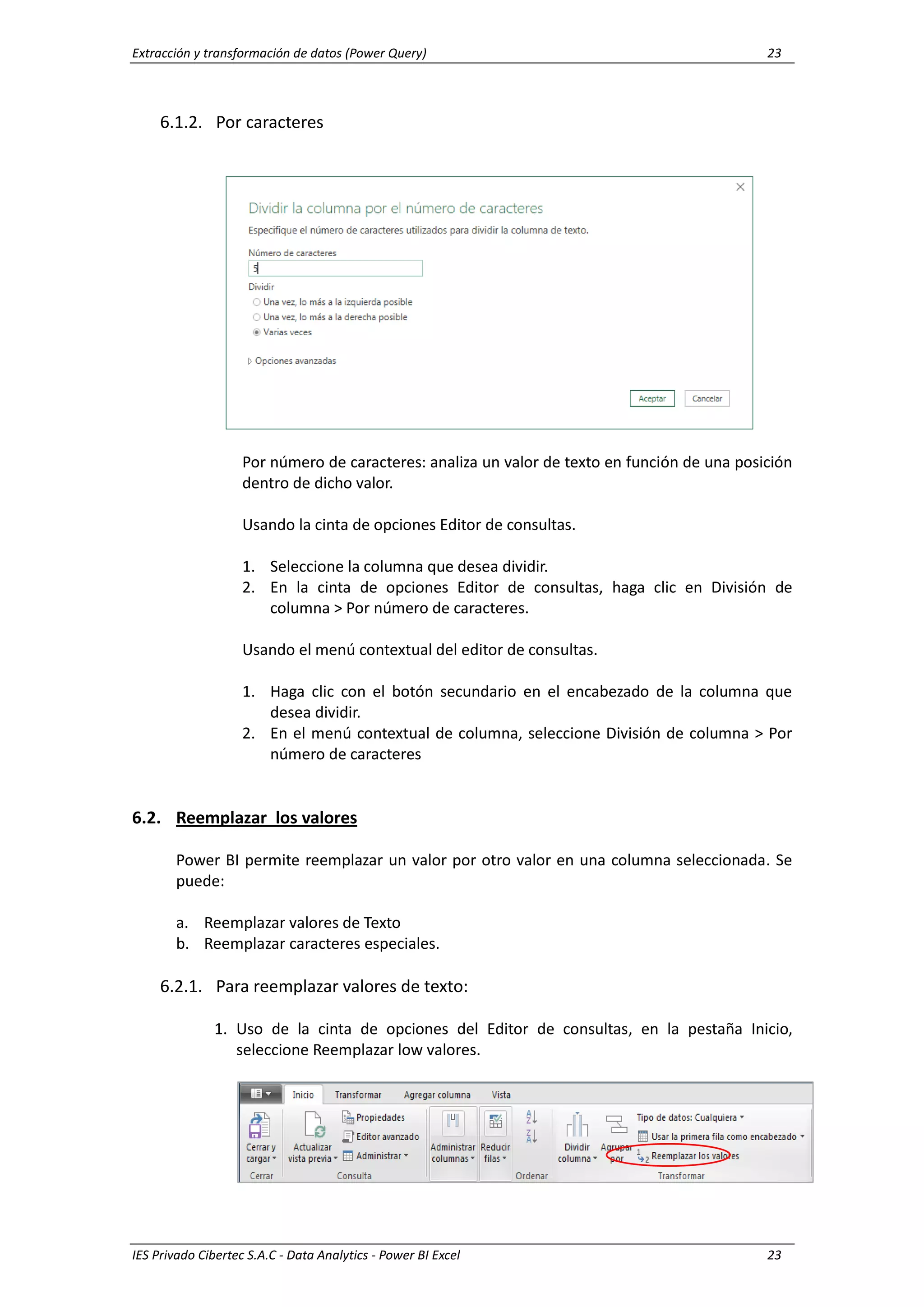 Extracción y transformación de datos (Power Query) 23
IES Privado Cibertec S.A.C - Data Analytics - Power BI Excel 23
6.1.2. Por caracteres
Por número de caracteres: analiza un valor de texto en función de una posición
dentro de dicho valor.
Usando la cinta de opciones Editor de consultas.
1. Seleccione la columna que desea dividir.
2. En la cinta de opciones Editor de consultas, haga clic en División de
columna > Por número de caracteres.
Usando el menú contextual del editor de consultas.
1. Haga clic con el botón secundario en el encabezado de la columna que
desea dividir.
2. En el menú contextual de columna, seleccione División de columna > Por
número de caracteres
6.2. Reemplazar los valores
Power BI permite reemplazar un valor por otro valor en una columna seleccionada. Se
puede:
a. Reemplazar valores de Texto
b. Reemplazar caracteres especiales.
6.2.1. Para reemplazar valores de texto:
1. Uso de la cinta de opciones del Editor de consultas, en la pestaña Inicio,
seleccione Reemplazar low valores.
 