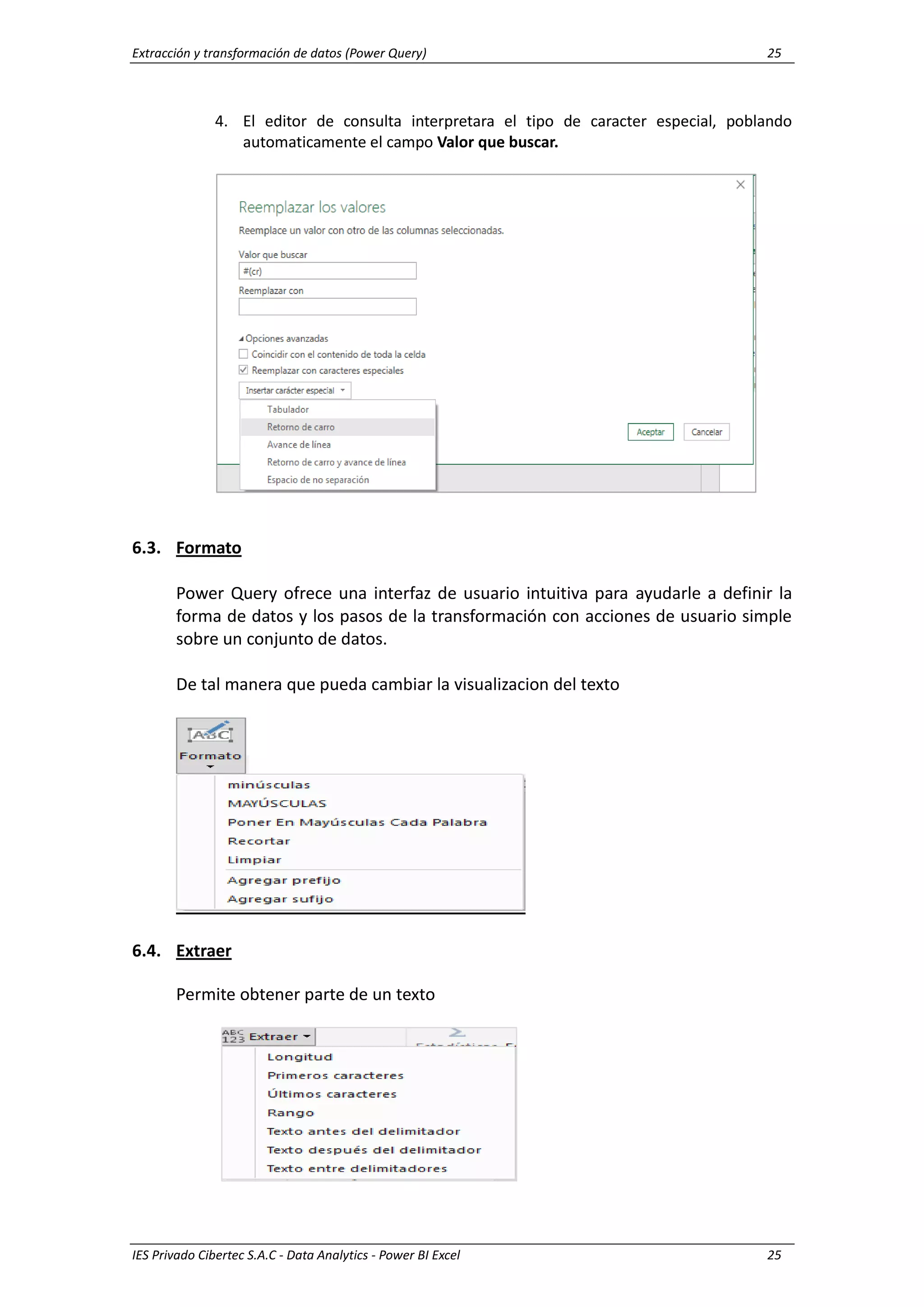 Extracción y transformación de datos (Power Query) 25
IES Privado Cibertec S.A.C - Data Analytics - Power BI Excel 25
4. El editor de consulta interpretara el tipo de caracter especial, poblando
automaticamente el campo Valor que buscar.
6.3. Formato
Power Query ofrece una interfaz de usuario intuitiva para ayudarle a definir la
forma de datos y los pasos de la transformación con acciones de usuario simple
sobre un conjunto de datos.
De tal manera que pueda cambiar la visualizacion del texto
6.4. Extraer
Permite obtener parte de un texto
 
