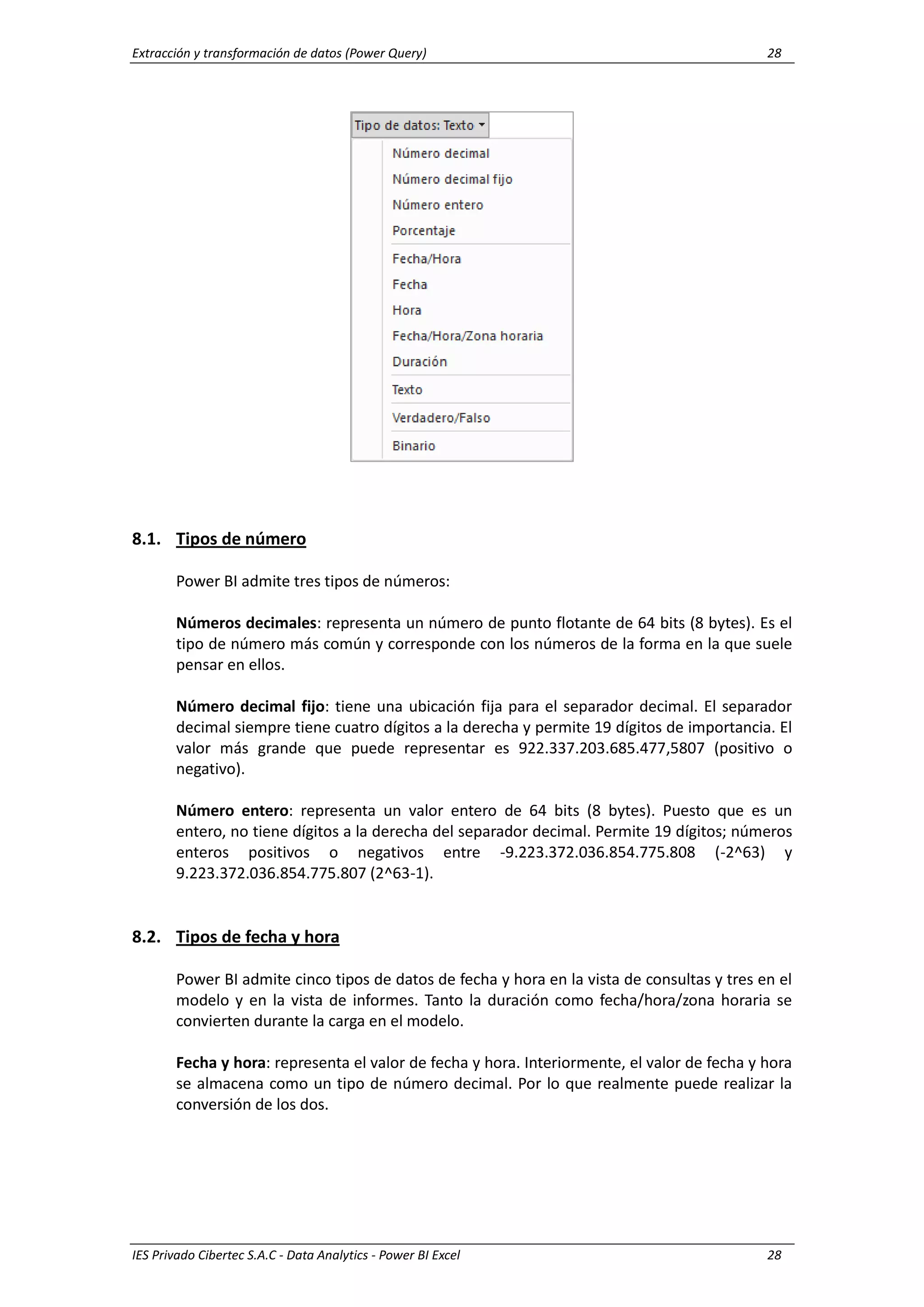 Extracción y transformación de datos (Power Query) 28
IES Privado Cibertec S.A.C - Data Analytics - Power BI Excel 28
8.1. Tipos de número
Power BI admite tres tipos de números:
Números decimales: representa un número de punto flotante de 64 bits (8 bytes). Es el
tipo de número más común y corresponde con los números de la forma en la que suele
pensar en ellos.
Número decimal fijo: tiene una ubicación fija para el separador decimal. El separador
decimal siempre tiene cuatro dígitos a la derecha y permite 19 dígitos de importancia. El
valor más grande que puede representar es 922.337.203.685.477,5807 (positivo o
negativo).
Número entero: representa un valor entero de 64 bits (8 bytes). Puesto que es un
entero, no tiene dígitos a la derecha del separador decimal. Permite 19 dígitos; números
enteros positivos o negativos entre -9.223.372.036.854.775.808 (-2^63) y
9.223.372.036.854.775.807 (2^63-1).
8.2. Tipos de fecha y hora
Power BI admite cinco tipos de datos de fecha y hora en la vista de consultas y tres en el
modelo y en la vista de informes. Tanto la duración como fecha/hora/zona horaria se
convierten durante la carga en el modelo.
Fecha y hora: representa el valor de fecha y hora. Interiormente, el valor de fecha y hora
se almacena como un tipo de número decimal. Por lo que realmente puede realizar la
conversión de los dos.
 
