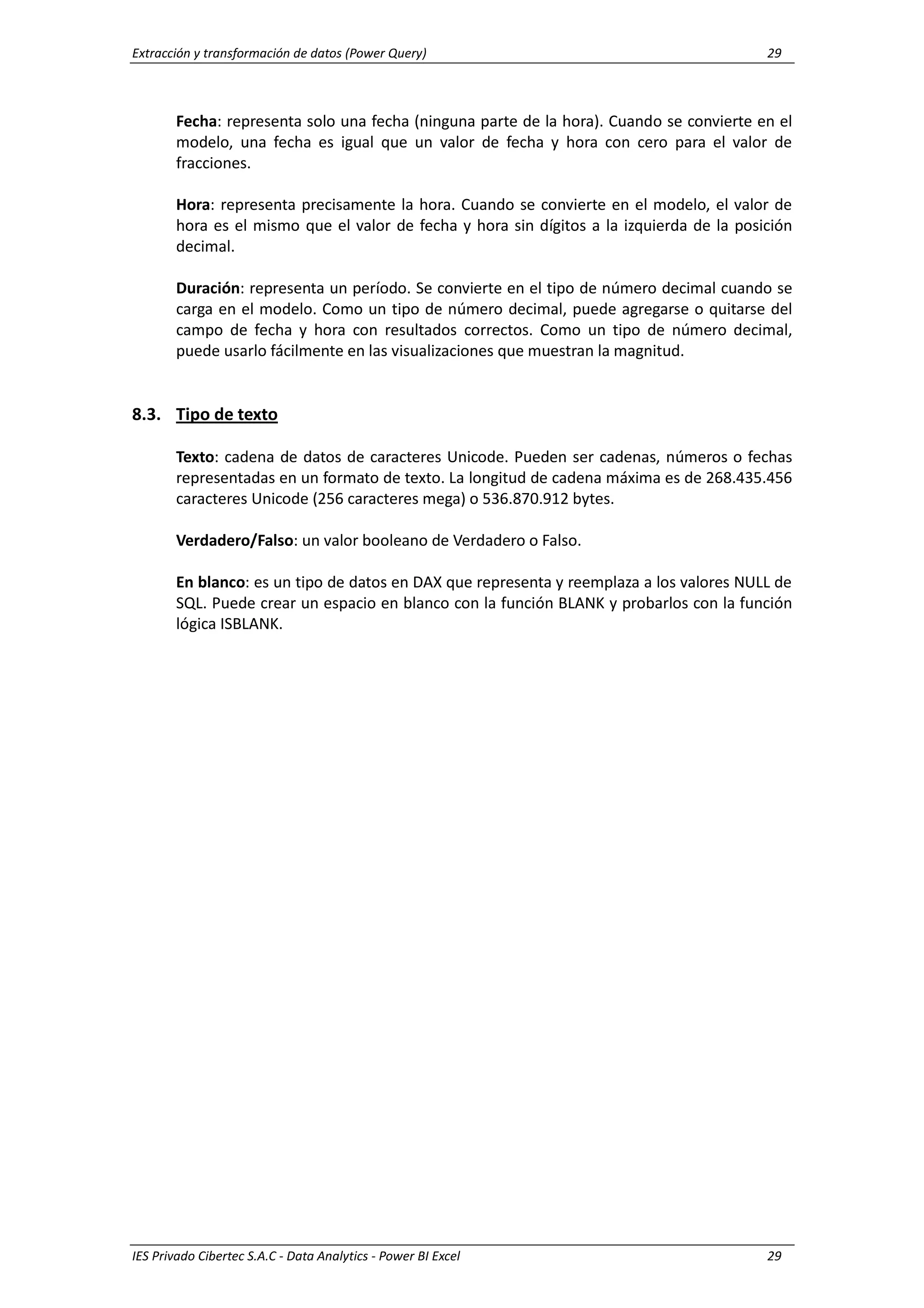 Extracción y transformación de datos (Power Query) 29
IES Privado Cibertec S.A.C - Data Analytics - Power BI Excel 29
Fecha: representa solo una fecha (ninguna parte de la hora). Cuando se convierte en el
modelo, una fecha es igual que un valor de fecha y hora con cero para el valor de
fracciones.
Hora: representa precisamente la hora. Cuando se convierte en el modelo, el valor de
hora es el mismo que el valor de fecha y hora sin dígitos a la izquierda de la posición
decimal.
Duración: representa un período. Se convierte en el tipo de número decimal cuando se
carga en el modelo. Como un tipo de número decimal, puede agregarse o quitarse del
campo de fecha y hora con resultados correctos. Como un tipo de número decimal,
puede usarlo fácilmente en las visualizaciones que muestran la magnitud.
8.3. Tipo de texto
Texto: cadena de datos de caracteres Unicode. Pueden ser cadenas, números o fechas
representadas en un formato de texto. La longitud de cadena máxima es de 268.435.456
caracteres Unicode (256 caracteres mega) o 536.870.912 bytes.
Verdadero/Falso: un valor booleano de Verdadero o Falso.
En blanco: es un tipo de datos en DAX que representa y reemplaza a los valores NULL de
SQL. Puede crear un espacio en blanco con la función BLANK y probarlos con la función
lógica ISBLANK.
 