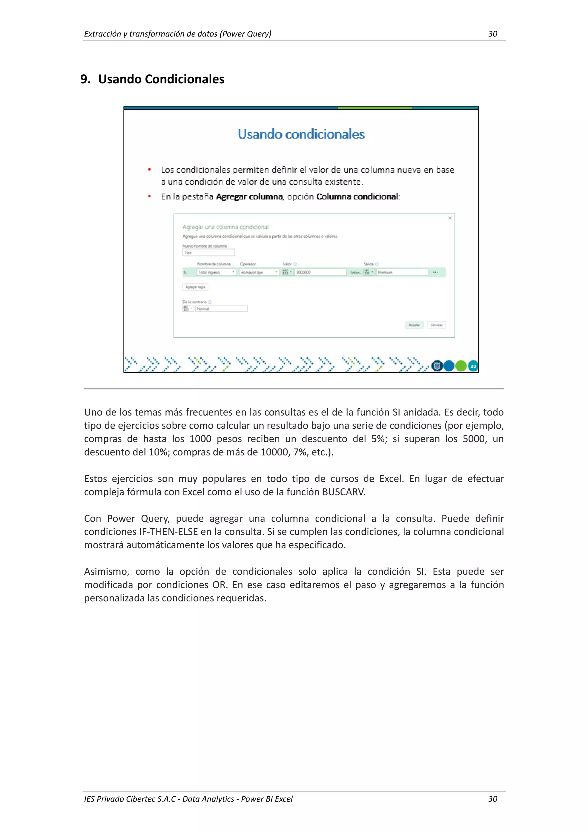 Extracción y transformación de datos (Power Query) 30
IES Privado Cibertec S.A.C - Data Analytics - Power BI Excel 30
9. Usando Condicionales
Uno de los temas más frecuentes en las consultas es el de la función SI anidada. Es decir, todo
tipo de ejercicios sobre como calcular un resultado bajo una serie de condiciones (por ejemplo,
compras de hasta los 1000 pesos reciben un descuento del 5%; si superan los 5000, un
descuento del 10%; compras de más de 10000, 7%, etc.).
Estos ejercicios son muy populares en todo tipo de cursos de Excel. En lugar de efectuar
compleja fórmula con Excel como el uso de la función BUSCARV.
Con Power Query, puede agregar una columna condicional a la consulta. Puede definir
condiciones IF-THEN-ELSE en la consulta. Si se cumplen las condiciones, la columna condicional
mostrará automáticamente los valores que ha especificado.
Asimismo, como la opción de condicionales solo aplica la condición SI. Esta puede ser
modificada por condiciones OR. En ese caso editaremos el paso y agregaremos a la función
personalizada las condiciones requeridas.
 
