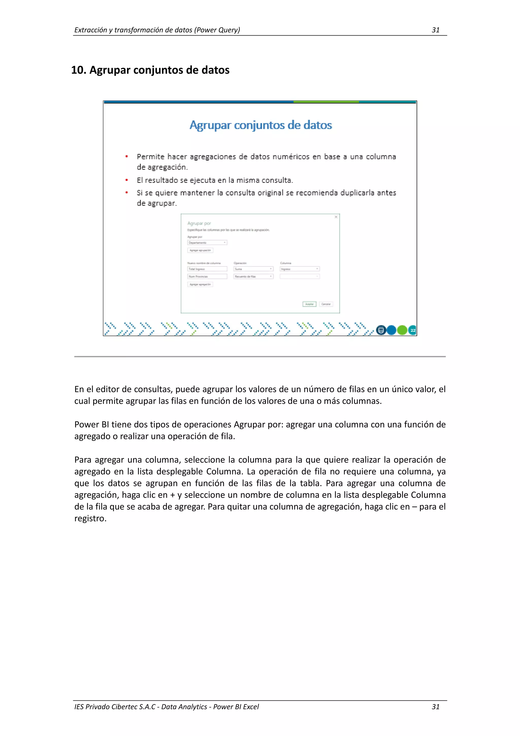 Extracción y transformación de datos (Power Query) 31
IES Privado Cibertec S.A.C - Data Analytics - Power BI Excel 31
10. Agrupar conjuntos de datos
En el editor de consultas, puede agrupar los valores de un número de filas en un único valor, el
cual permite agrupar las filas en función de los valores de una o más columnas.
Power BI tiene dos tipos de operaciones Agrupar por: agregar una columna con una función de
agregado o realizar una operación de fila.
Para agregar una columna, seleccione la columna para la que quiere realizar la operación de
agregado en la lista desplegable Columna. La operación de fila no requiere una columna, ya
que los datos se agrupan en función de las filas de la tabla. Para agregar una columna de
agregación, haga clic en + y seleccione un nombre de columna en la lista desplegable Columna
de la fila que se acaba de agregar. Para quitar una columna de agregación, haga clic en – para el
registro.
 