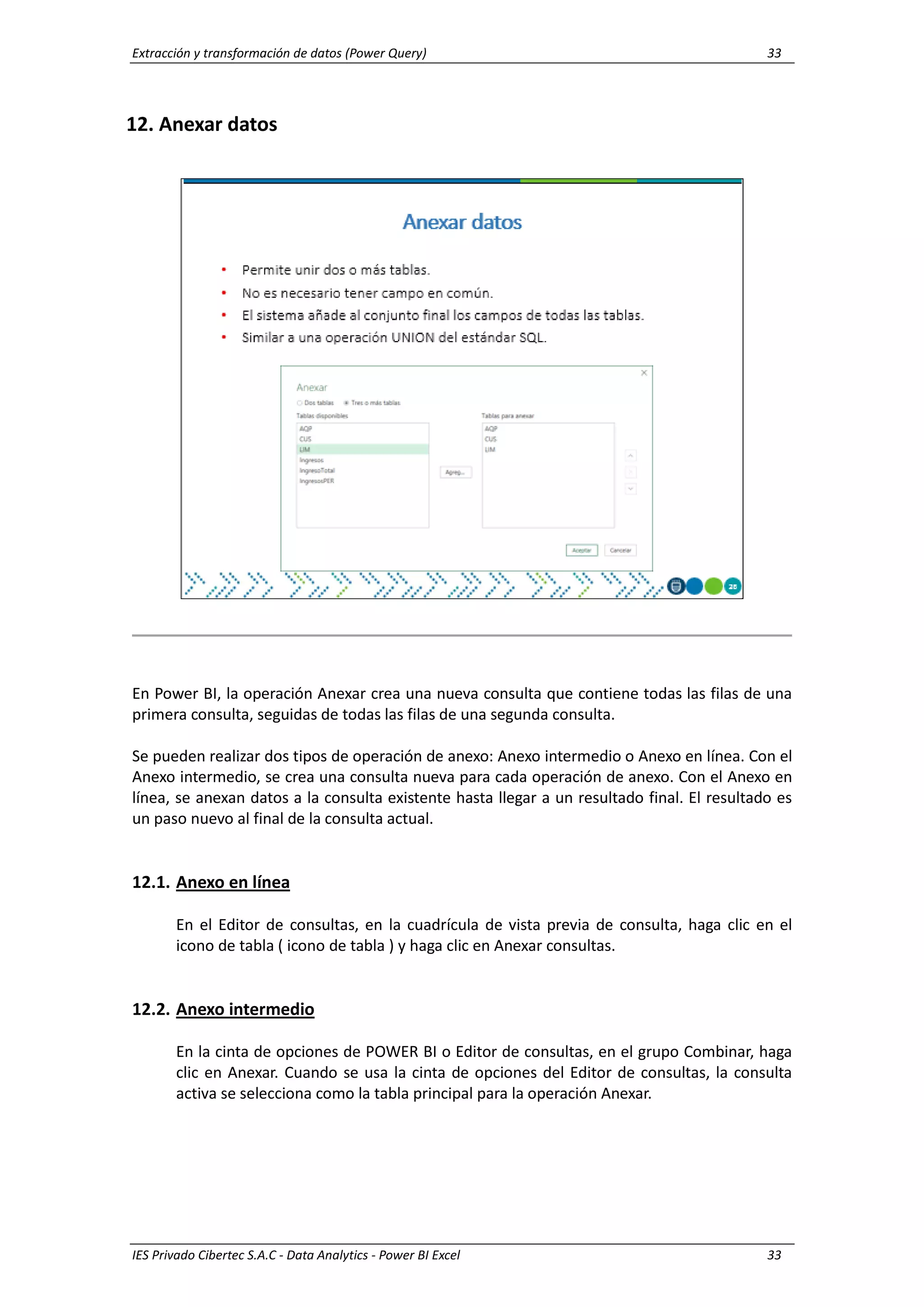 Extracción y transformación de datos (Power Query) 33
IES Privado Cibertec S.A.C - Data Analytics - Power BI Excel 33
12. Anexar datos
En Power BI, la operación Anexar crea una nueva consulta que contiene todas las filas de una
primera consulta, seguidas de todas las filas de una segunda consulta.
Se pueden realizar dos tipos de operación de anexo: Anexo intermedio o Anexo en línea. Con el
Anexo intermedio, se crea una consulta nueva para cada operación de anexo. Con el Anexo en
línea, se anexan datos a la consulta existente hasta llegar a un resultado final. El resultado es
un paso nuevo al final de la consulta actual.
12.1. Anexo en línea
En el Editor de consultas, en la cuadrícula de vista previa de consulta, haga clic en el
icono de tabla ( icono de tabla ) y haga clic en Anexar consultas.
12.2. Anexo intermedio
En la cinta de opciones de POWER BI o Editor de consultas, en el grupo Combinar, haga
clic en Anexar. Cuando se usa la cinta de opciones del Editor de consultas, la consulta
activa se selecciona como la tabla principal para la operación Anexar.
 