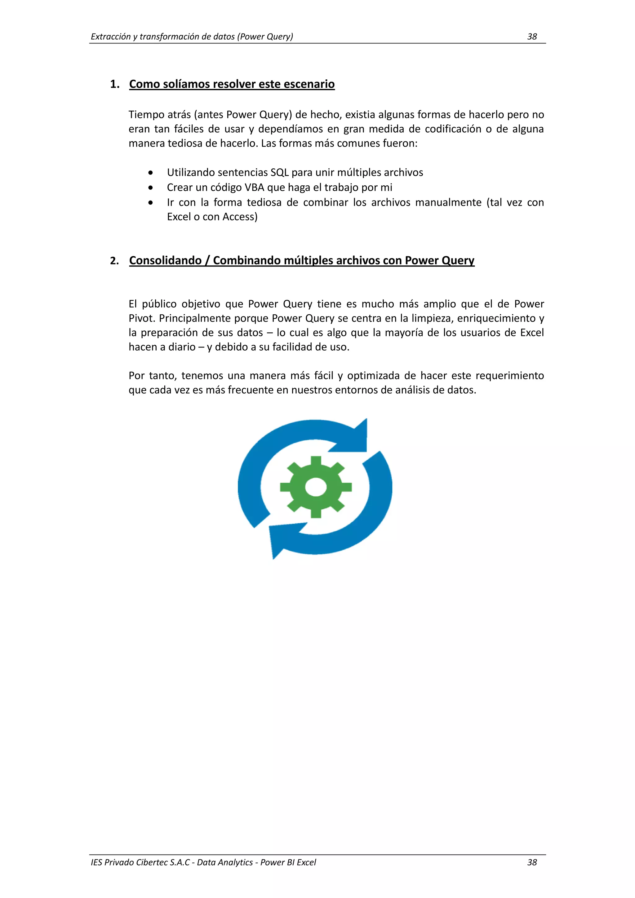 Extracción y transformación de datos (Power Query) 38
IES Privado Cibertec S.A.C - Data Analytics - Power BI Excel 38
1. Como solíamos resolver este escenario
Tiempo atrás (antes Power Query) de hecho, existia algunas formas de hacerlo pero no
eran tan fáciles de usar y dependíamos en gran medida de codificación o de alguna
manera tediosa de hacerlo. Las formas más comunes fueron:
 Utilizando sentencias SQL para unir múltiples archivos
 Crear un código VBA que haga el trabajo por mi
 Ir con la forma tediosa de combinar los archivos manualmente (tal vez con
Excel o con Access)
2. Consolidando / Combinando múltiples archivos con Power Query
El público objetivo que Power Query tiene es mucho más amplio que el de Power
Pivot. Principalmente porque Power Query se centra en la limpieza, enriquecimiento y
la preparación de sus datos – lo cual es algo que la mayoría de los usuarios de Excel
hacen a diario – y debido a su facilidad de uso.
Por tanto, tenemos una manera más fácil y optimizada de hacer este requerimiento
que cada vez es más frecuente en nuestros entornos de análisis de datos.
 