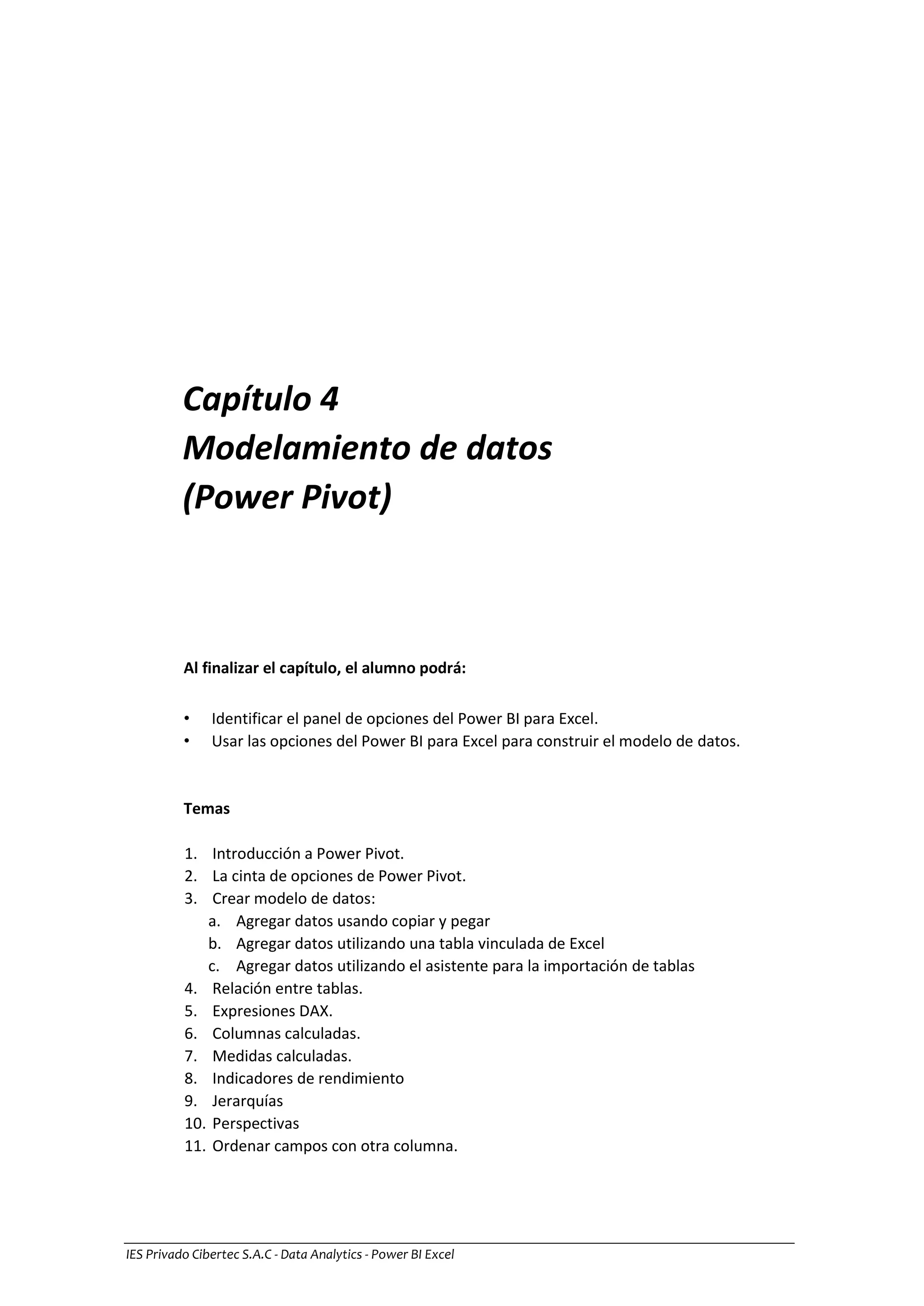 IES Privado Cibertec S.A.C - Data Analytics - Power BI Excel
Capítulo 4
Modelamiento de datos
(Power Pivot)
Al finalizar el capítulo, el alumno podrá:
• Identificar el panel de opciones del Power BI para Excel.
• Usar las opciones del Power BI para Excel para construir el modelo de datos.
Temas
1. Introducción a Power Pivot.
2. La cinta de opciones de Power Pivot.
3. Crear modelo de datos:
a. Agregar datos usando copiar y pegar
b. Agregar datos utilizando una tabla vinculada de Excel
c. Agregar datos utilizando el asistente para la importación de tablas
4. Relación entre tablas.
5. Expresiones DAX.
6. Columnas calculadas.
7. Medidas calculadas.
8. Indicadores de rendimiento
9. Jerarquías
10. Perspectivas
11. Ordenar campos con otra columna.
 