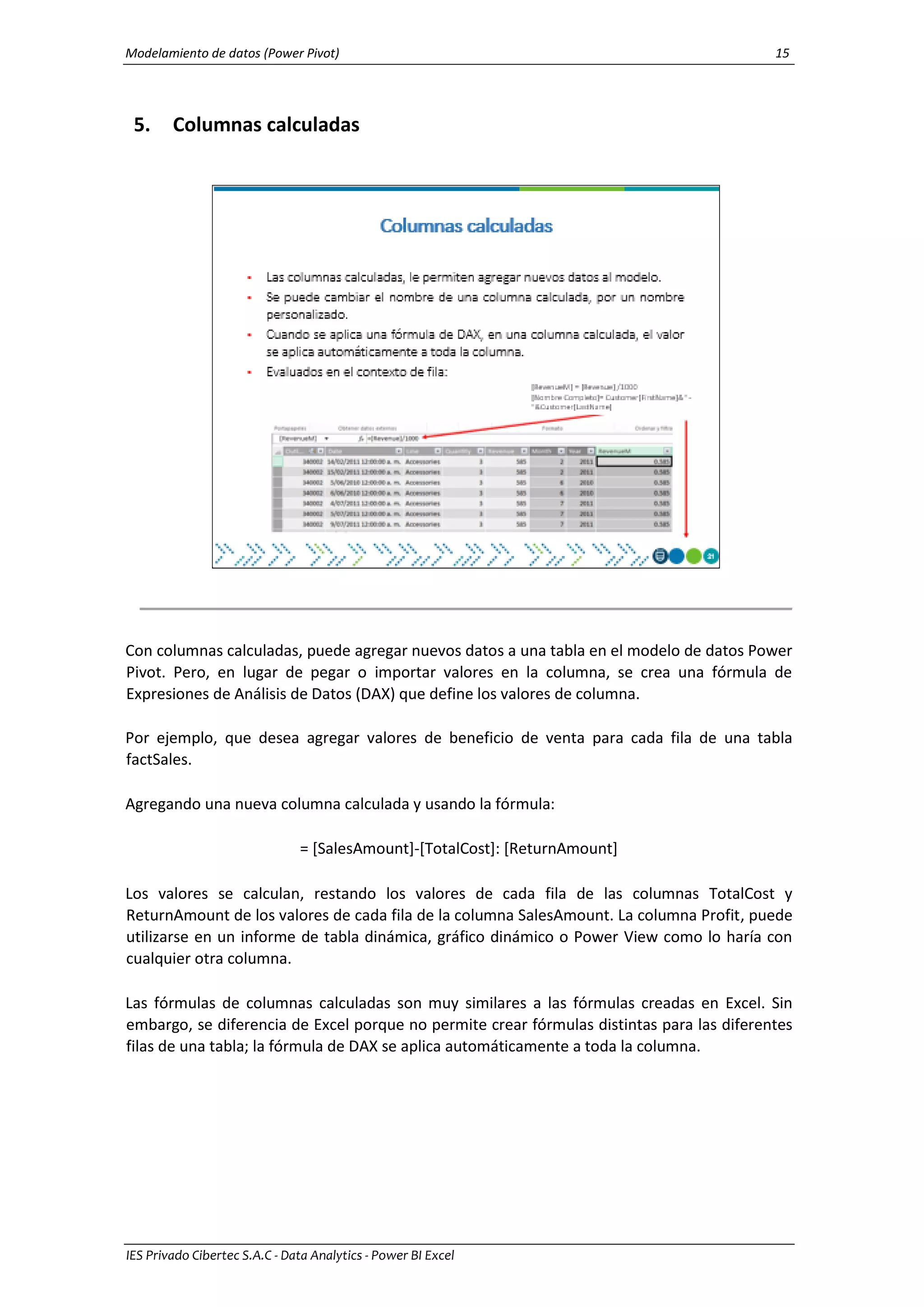 Modelamiento de datos (Power Pivot) 15
IES Privado Cibertec S.A.C - Data Analytics - Power BI Excel
5. Columnas calculadas
Con columnas calculadas, puede agregar nuevos datos a una tabla en el modelo de datos Power
Pivot. Pero, en lugar de pegar o importar valores en la columna, se crea una fórmula de
Expresiones de Análisis de Datos (DAX) que define los valores de columna.
Por ejemplo, que desea agregar valores de beneficio de venta para cada fila de una tabla
factSales.
Agregando una nueva columna calculada y usando la fórmula:
= [SalesAmount]-[TotalCost]: [ReturnAmount]
Los valores se calculan, restando los valores de cada fila de las columnas TotalCost y
ReturnAmount de los valores de cada fila de la columna SalesAmount. La columna Profit, puede
utilizarse en un informe de tabla dinámica, gráfico dinámico o Power View como lo haría con
cualquier otra columna.
Las fórmulas de columnas calculadas son muy similares a las fórmulas creadas en Excel. Sin
embargo, se diferencia de Excel porque no permite crear fórmulas distintas para las diferentes
filas de una tabla; la fórmula de DAX se aplica automáticamente a toda la columna.
 