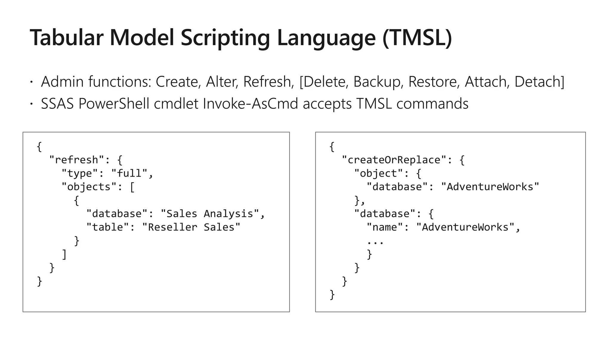 {
"refresh": {
"type": "full",
"objects": [
{
"database": "Sales Analysis",
"table": "Reseller Sales"
}
]
}
}
{
"createOrReplace": {
"object": {
"database": "AdventureWorks"
},
"database": {
"name": "AdventureWorks",
...
}
}
}
}
 