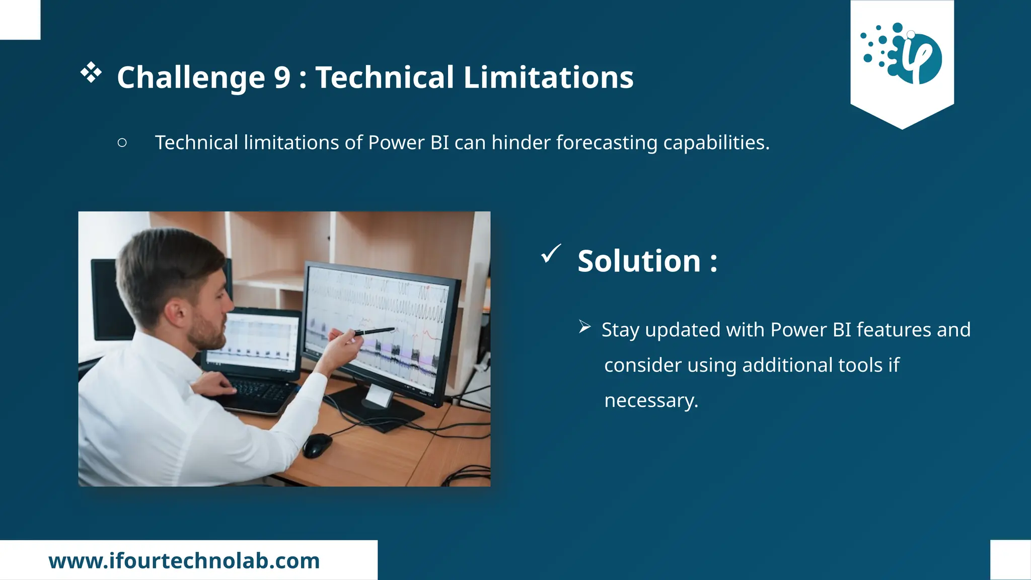 www.ifourtechnolab.com
 Challenge 9 : Technical Limitations
o Technical limitations of Power BI can hinder forecasting capabilities.
 Solution :
 Stay updated with Power BI features and
consider using additional tools if
necessary.
 