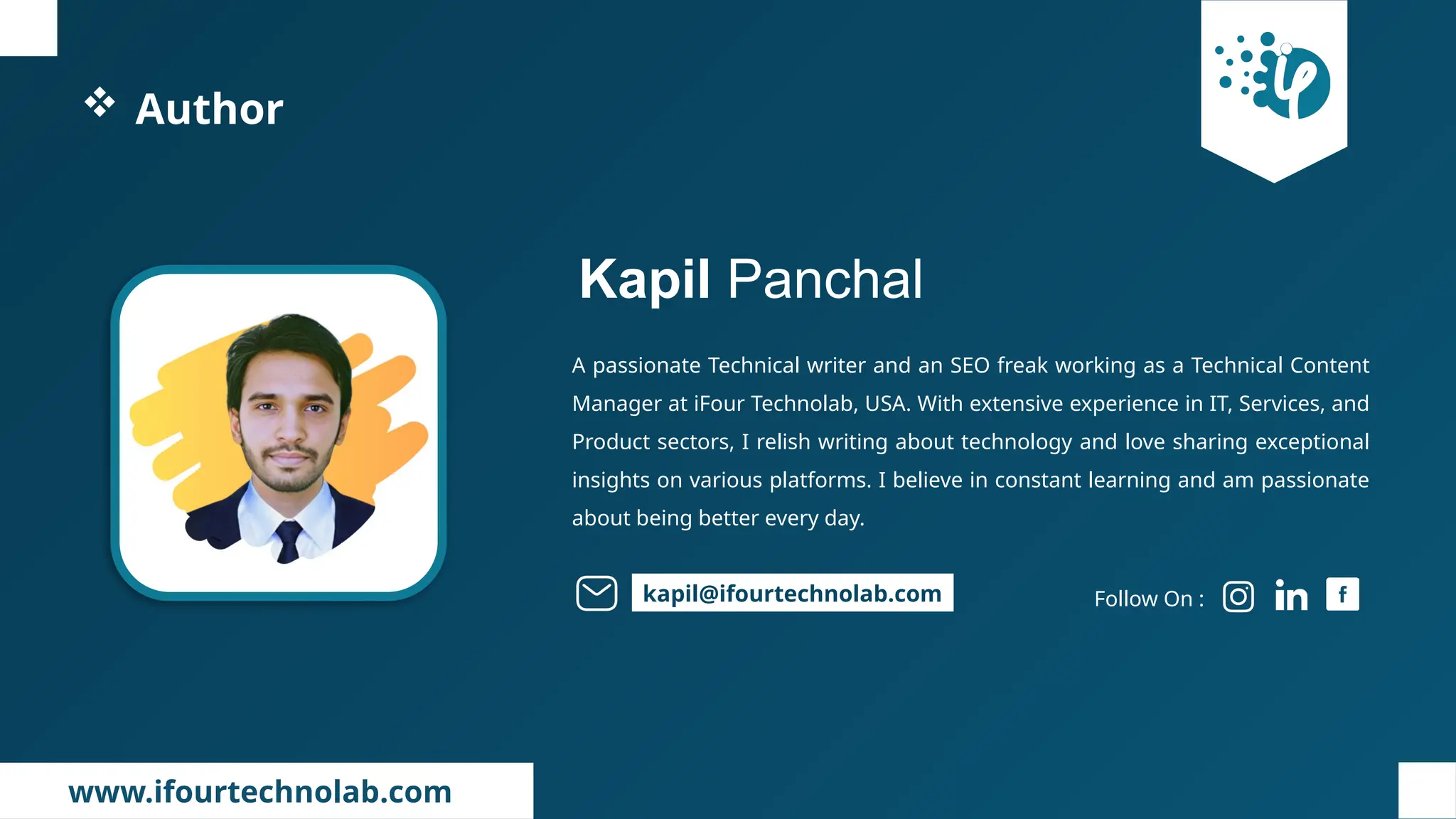 www.ifourtechnolab.com
 Author
A passionate Technical writer and an SEO freak working as a Technical Content
Manager at iFour Technolab, USA. With extensive experience in IT, Services, and
Product sectors, I relish writing about technology and love sharing exceptional
insights on various platforms. I believe in constant learning and am passionate
about being better every day.
Kapil Panchal
Follow On :
kapil@ifourtechnolab.com
 