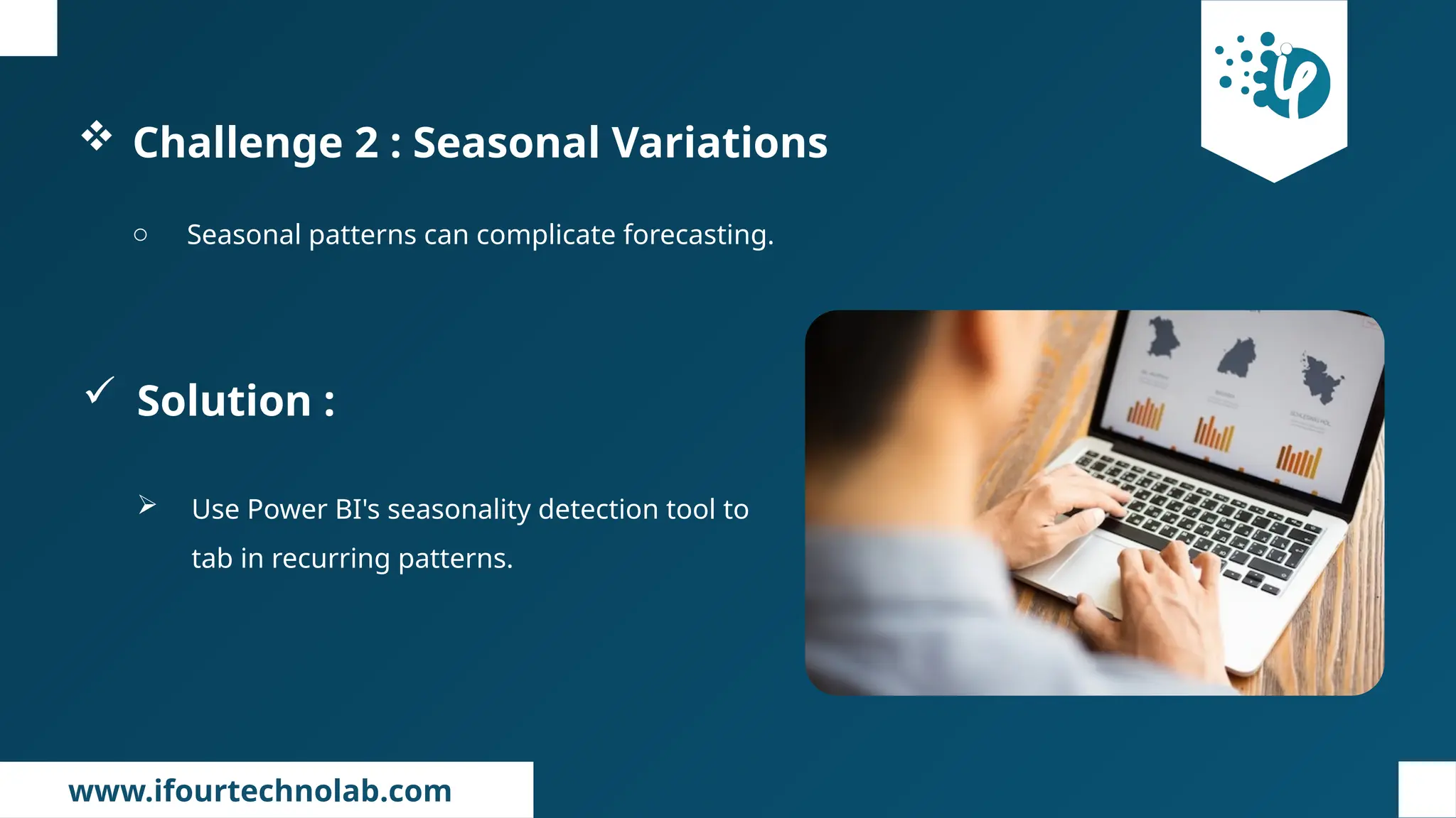 www.ifourtechnolab.com
 Challenge 2 : Seasonal Variations
o Seasonal patterns can complicate forecasting.
 Solution :
 Use Power BI's seasonality detection tool to
tab in recurring patterns.
 