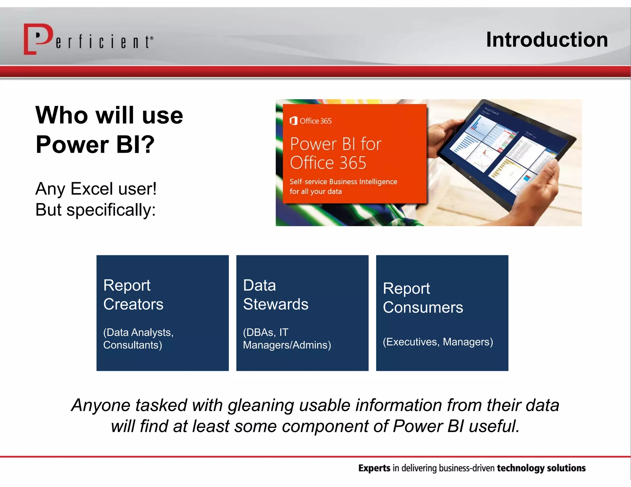 Introduction

Who will use
Power BI?
Any Excel user!
But specifically:

Report
Creators

Data
Stewards

Report
Consumers

(Data Analysts,
Consultants)

(DBAs, IT
Managers/Admins)

(Executives, Managers)

Anyone tasked with gleaning usable information from their data
will find at least some component of Power BI useful.

 