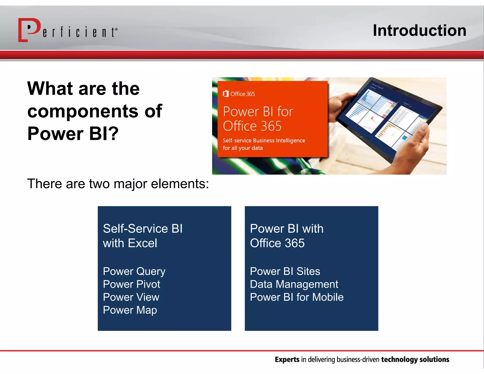 Introduction

What are the
components of
Power BI?
There are two major elements:
Self-Service BI
with Excel

Power BI with
Office 365

Power Query
Power Pivot
Power View
Power Map

Power BI Sites
Data Management
Power BI for Mobile

 