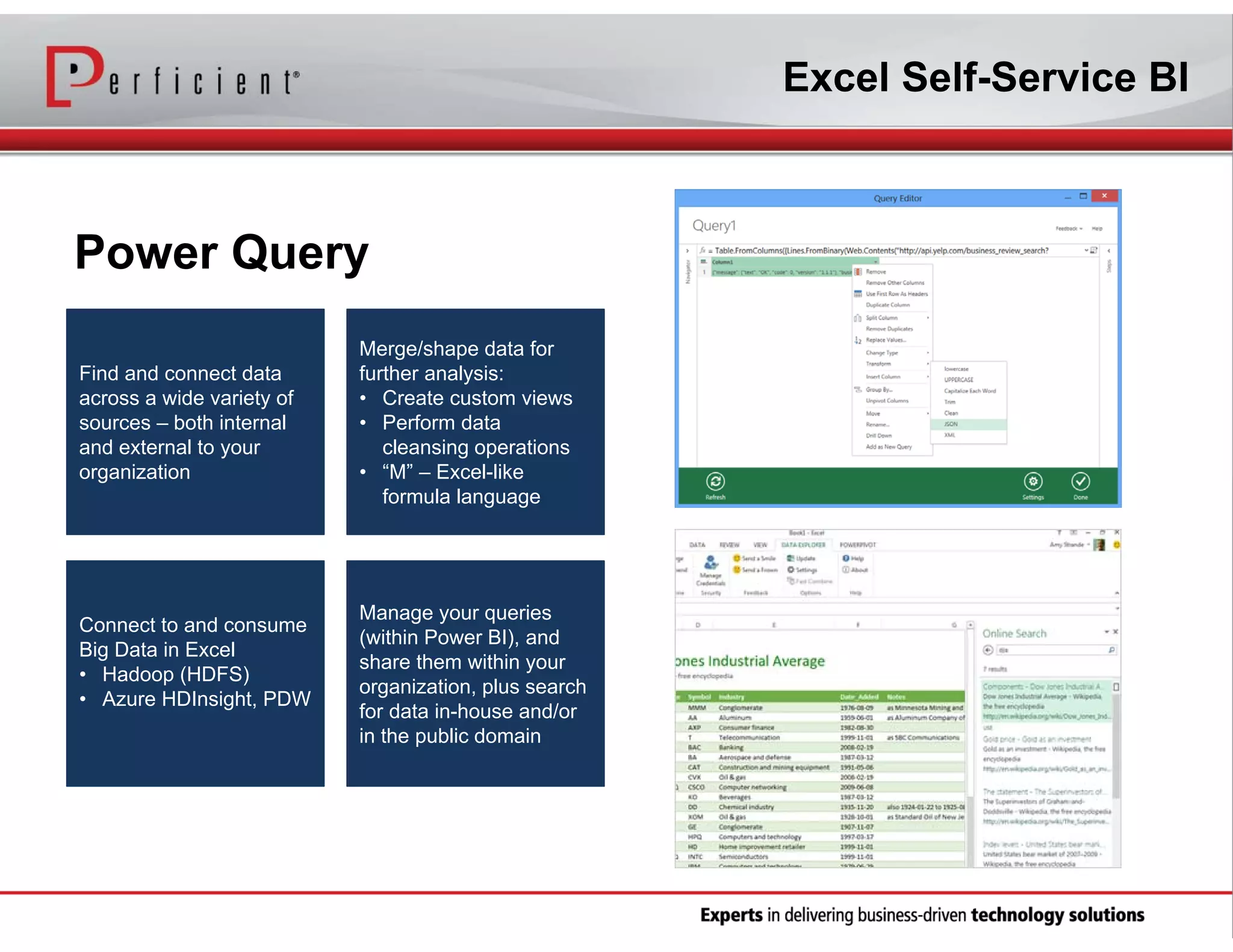 Excel Self-Service BI

Power Query
Find and connect data
across a wide variety of
sources – both internal
and external to your
organization

Connect to and consume
Big Data in Excel
• Hadoop (HDFS)
• Azure HDInsight, PDW

Merge/shape data for
further analysis:
• Create custom views
• Perform data
cleansing operations
• “M” – Excel-like
formula language

Manage your queries
(within Power BI), and
share them within your
organization, plus search
for data in-house and/or
in the public domain

 