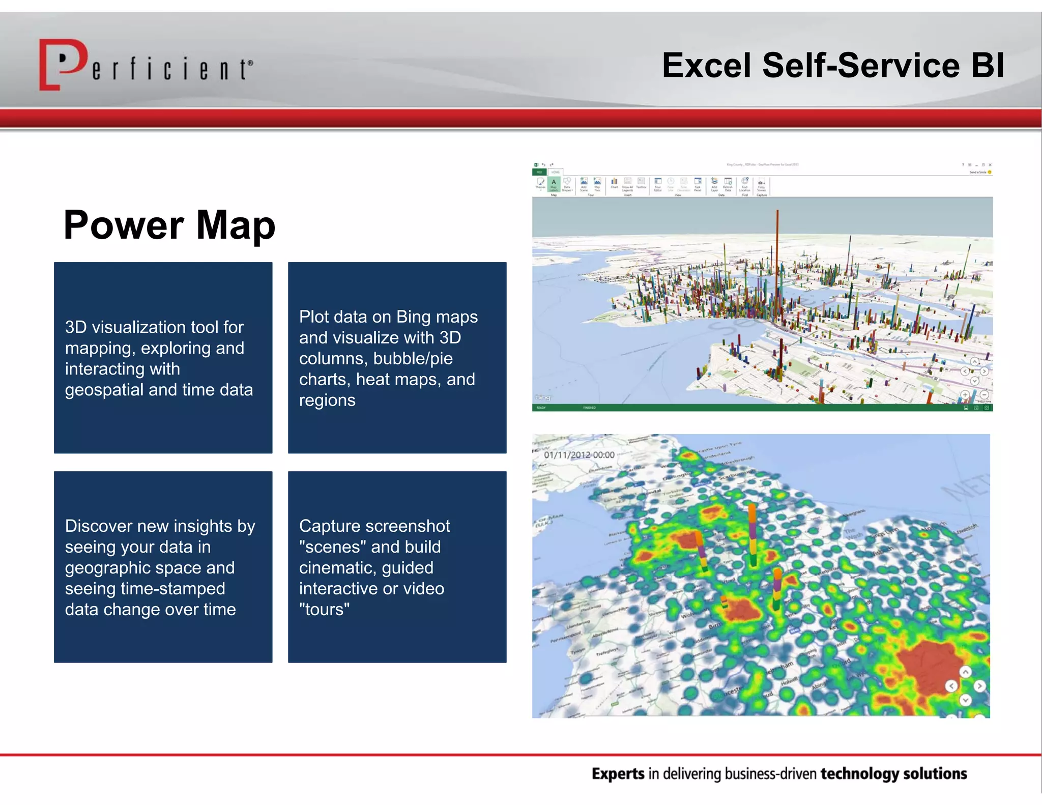 Excel Self-Service BI

Power Map
3D visualization tool for
mapping, exploring and
interacting with
geospatial and time data

Plot data on Bing maps
and visualize with 3D
columns, bubble/pie
charts, heat maps, and
regions

Discover new insights by
seeing your data in
geographic space and
seeing time-stamped
data change over time

Capture screenshot
"scenes" and build
cinematic, guided
interactive or video
"tours"

 