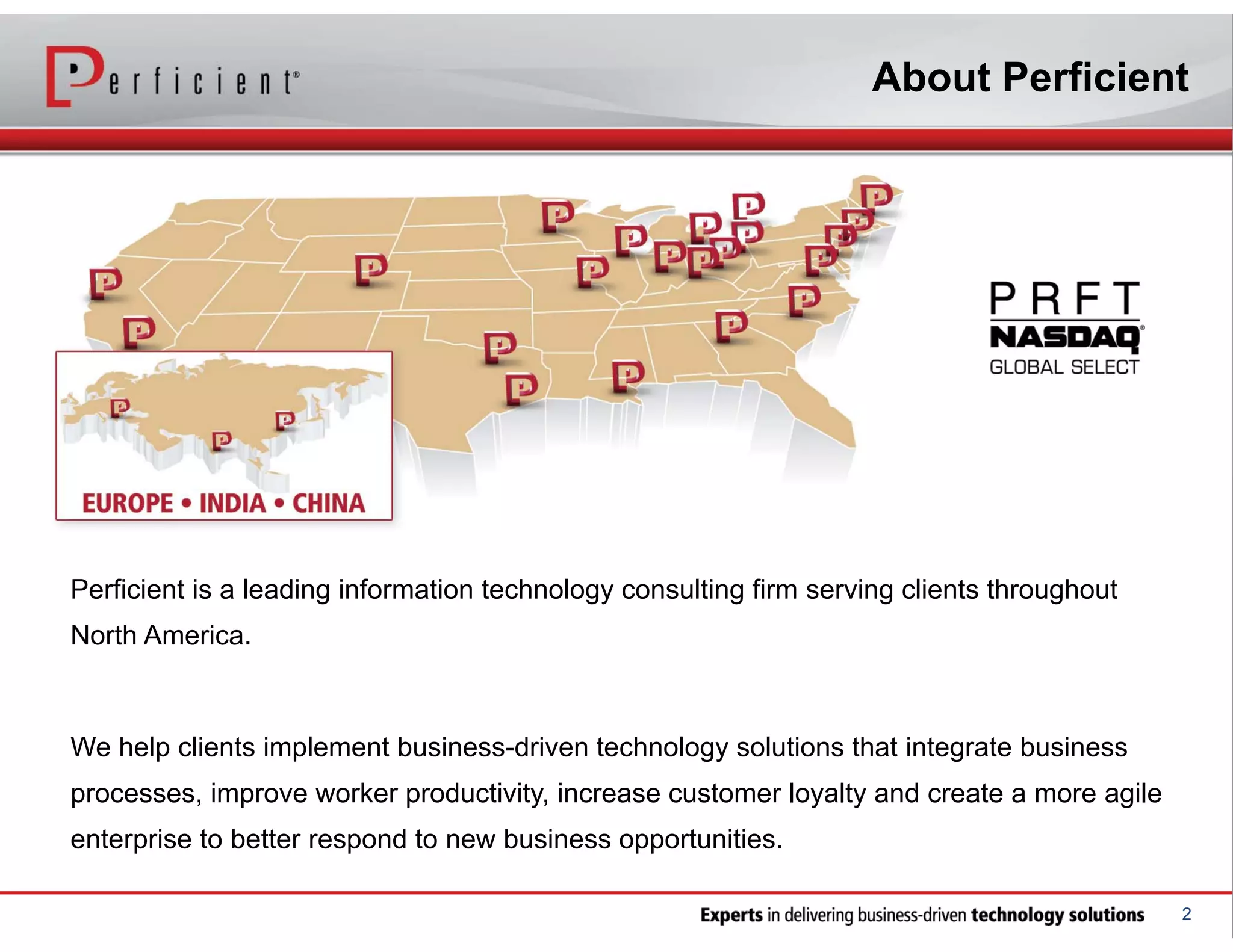 About Perficient

Perficient is a leading information technology consulting firm serving clients throughout
North America.

We help clients implement business-driven technology solutions that integrate business
processes, improve worker productivity, increase customer loyalty and create a more agile
enterprise to better respond to new business opportunities.
2

 