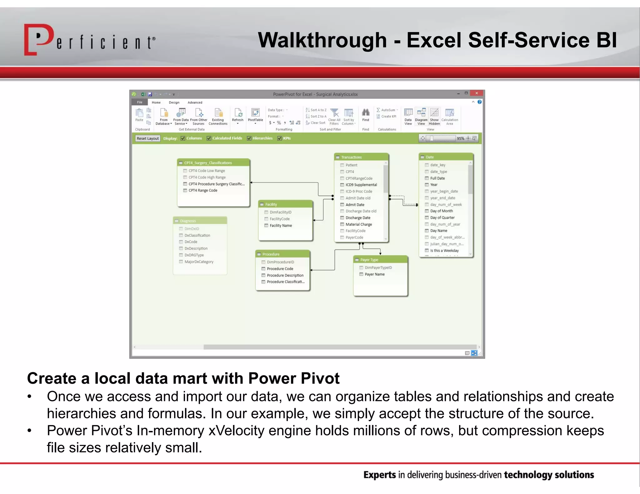 Walkthrough - Excel Self-Service BI

Create a local data mart with Power Pivot
•
•

Once we access and import our data, we can organize tables and relationships and create
hierarchies and formulas. In our example, we simply accept the structure of the source.
Power Pivot’s In-memory xVelocity engine holds millions of rows, but compression keeps
file sizes relatively small.

 