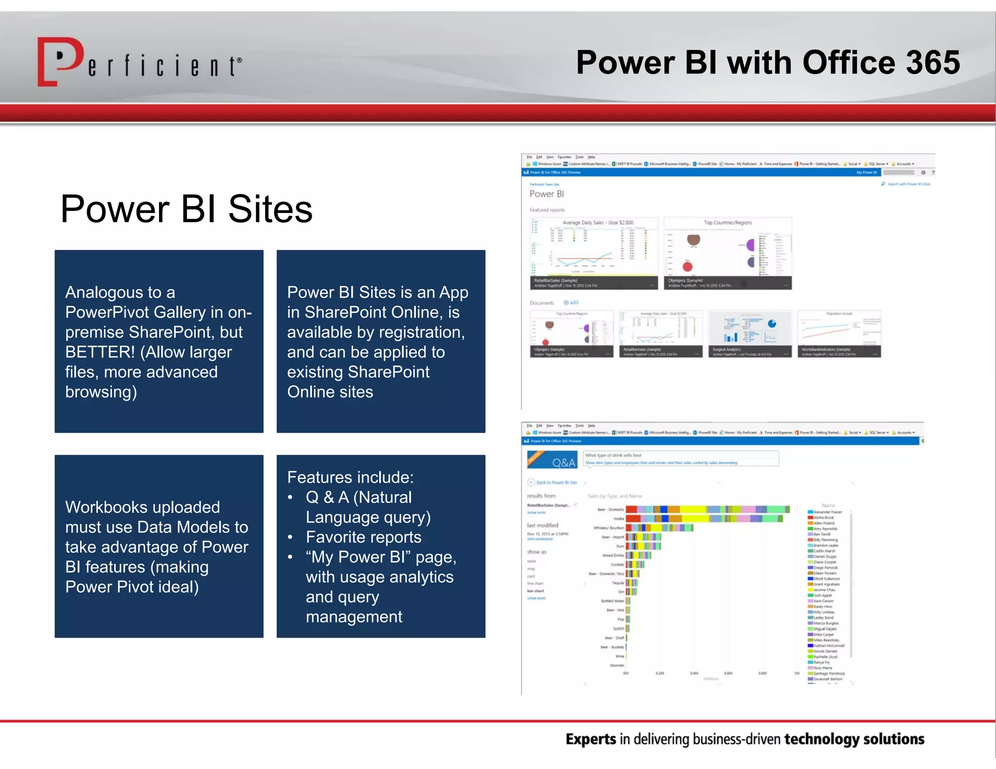 Power BI with Office 365

Power BI Sites
Analogous to a
PowerPivot Gallery in onpremise SharePoint, but
BETTER! (Allow larger
files, more advanced
browsing)

Power BI Sites is an App
in SharePoint Online, is
available by registration,
and can be applied to
existing SharePoint
Online sites

Workbooks uploaded
must use Data Models to
take advantage of Power
BI features (making
Power Pivot ideal)

Features include:
• Q & A (Natural
Language query)
• Favorite reports
• “My Power BI” page,
with usage analytics
and query
management

 
