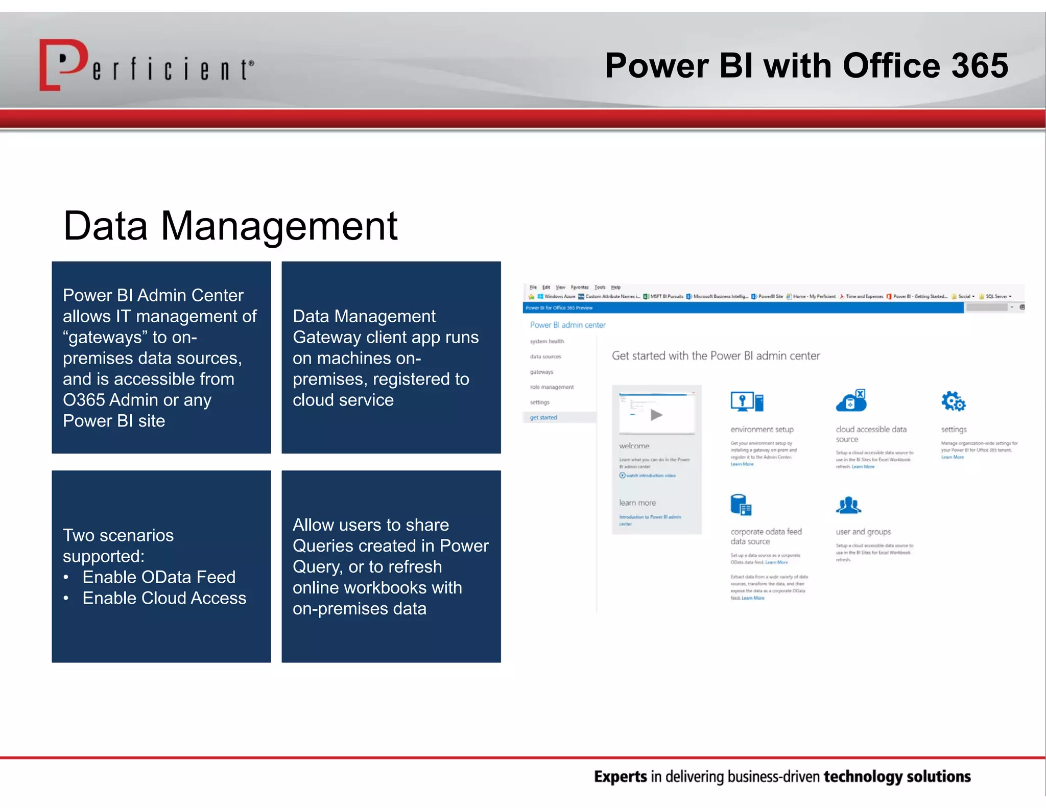 Power BI with Office 365

Data Management
Power BI Admin Center
allows IT management of
“gateways” to onpremises data sources,
and is accessible from
O365 Admin or any
Power BI site

Data Management
Gateway client app runs
on machines onpremises, registered to
cloud service

Two scenarios
supported:
• Enable OData Feed
• Enable Cloud Access

Allow users to share
Queries created in Power
Query, or to refresh
online workbooks with
on-premises data

 