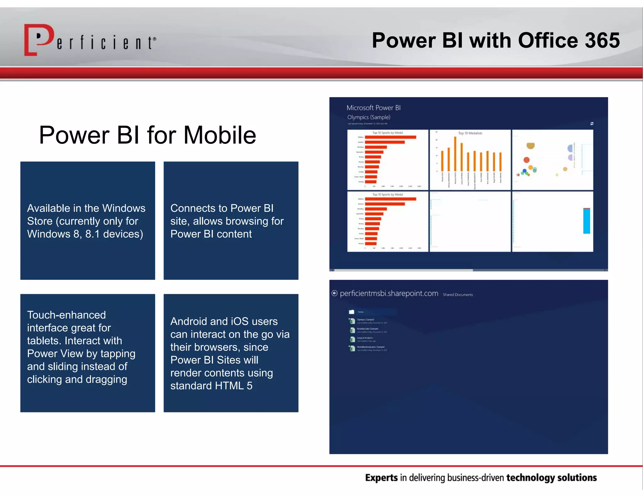 Power BI with Office 365

Power BI for Mobile
Available in the Windows
Store (currently only for
Windows 8, 8.1 devices)

Touch-enhanced
interface great for
tablets. Interact with
Power View by tapping
and sliding instead of
clicking and dragging

Connects to Power BI
site, allows browsing for
Power BI content

Android and iOS users
can interact on the go via
their browsers, since
Power BI Sites will
render contents using
standard HTML 5

 