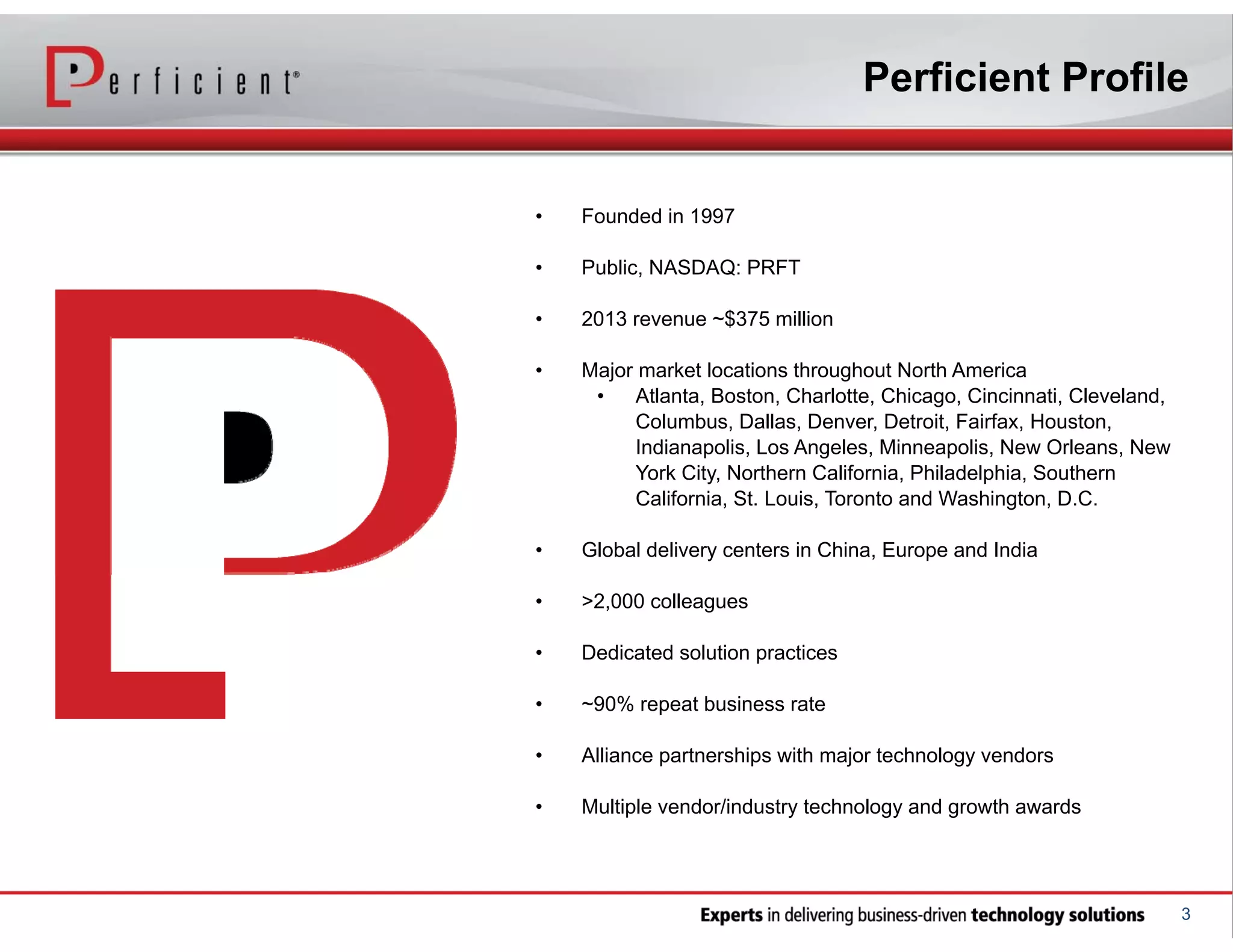 Perficient Profile

•

Founded in 1997

•

Public, NASDAQ: PRFT

•

2013 revenue ~$375 million

•

Major market locations throughout North America
•
Atlanta, Boston, Charlotte, Chicago, Cincinnati, Cleveland,
Columbus, Dallas, Denver, Detroit, Fairfax, Houston,
Indianapolis, Los Angeles, Minneapolis, New Orleans, New
York City, Northern California, Philadelphia, Southern
California, St. Louis, Toronto and Washington, D.C.

•

Global delivery centers in China, Europe and India

•

>2,000 colleagues

•

Dedicated solution practices

•

~90% repeat business rate

•

Alliance partnerships with major technology vendors

•

Multiple vendor/industry technology and growth awards

3

 