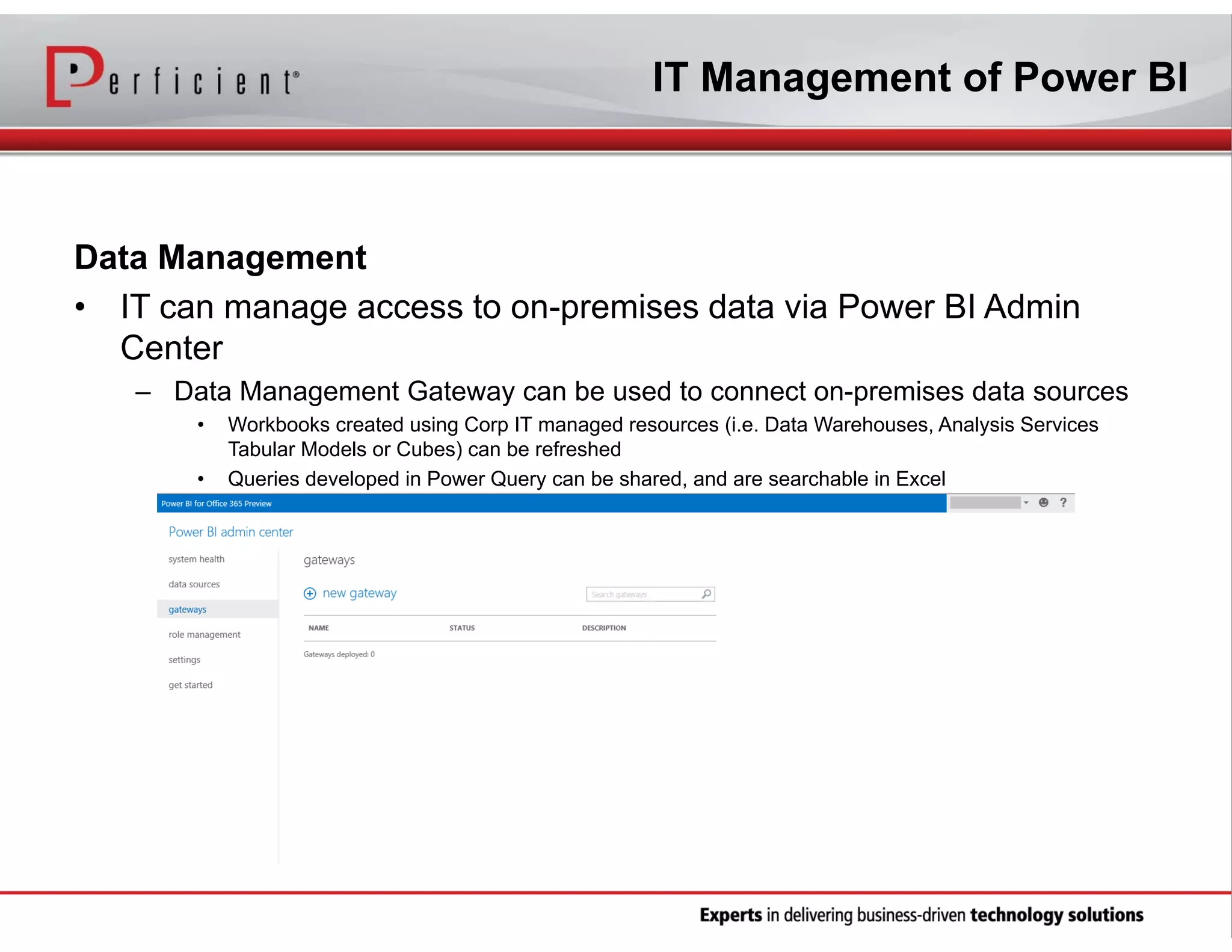 IT Management of Power BI

Data Management
• IT can manage access to on-premises data via Power BI Admin
Center
– Data Management Gateway can be used to connect on-premises data sources
•
•

Workbooks created using Corp IT managed resources (i.e. Data Warehouses, Analysis Services
Tabular Models or Cubes) can be refreshed
Queries developed in Power Query can be shared, and are searchable in Excel

 