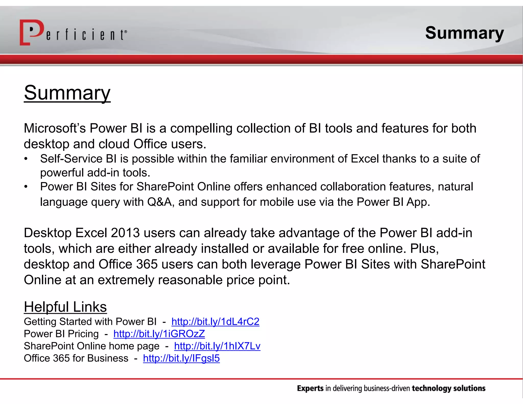 Summary

Summary
Microsoft’s Power BI is a compelling collection of BI tools and features for both
desktop and cloud Office users.
•
•

Self-Service BI is possible within the familiar environment of Excel thanks to a suite of
powerful add-in tools.
Power BI Sites for SharePoint Online offers enhanced collaboration features, natural
language query with Q&A, and support for mobile use via the Power BI App.

Desktop Excel 2013 users can already take advantage of the Power BI add-in
tools, which are either already installed or available for free online. Plus,
desktop and Office 365 users can both leverage Power BI Sites with SharePoint
Online at an extremely reasonable price point.

Helpful Links
Getting Started with Power BI - http://bit.ly/1dL4rC2
Power BI Pricing - http://bit.ly/1iGROzZ
SharePoint Online home page - http://bit.ly/1hIX7Lv
Office 365 for Business - http://bit.ly/IFgsl5

 