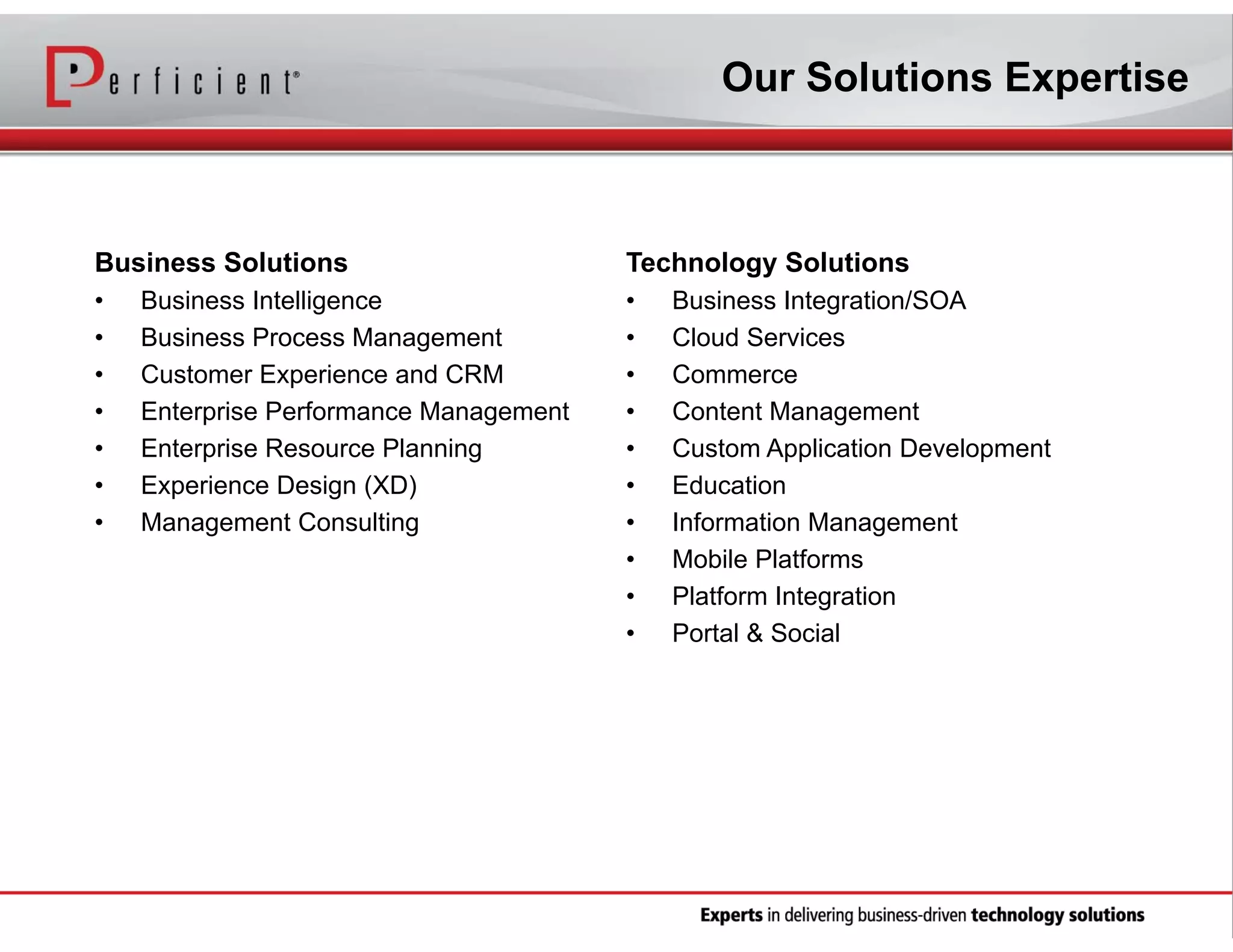 Our Solutions Expertise

Business Solutions

Technology Solutions

•
•
•
•
•
•
•

•
•
•
•
•
•
•
•
•
•

Business Intelligence
Business Process Management
Customer Experience and CRM
Enterprise Performance Management
Enterprise Resource Planning
Experience Design (XD)
Management Consulting

Business Integration/SOA
Cloud Services
Commerce
Content Management
Custom Application Development
Education
Information Management
Mobile Platforms
Platform Integration
Portal & Social

 
