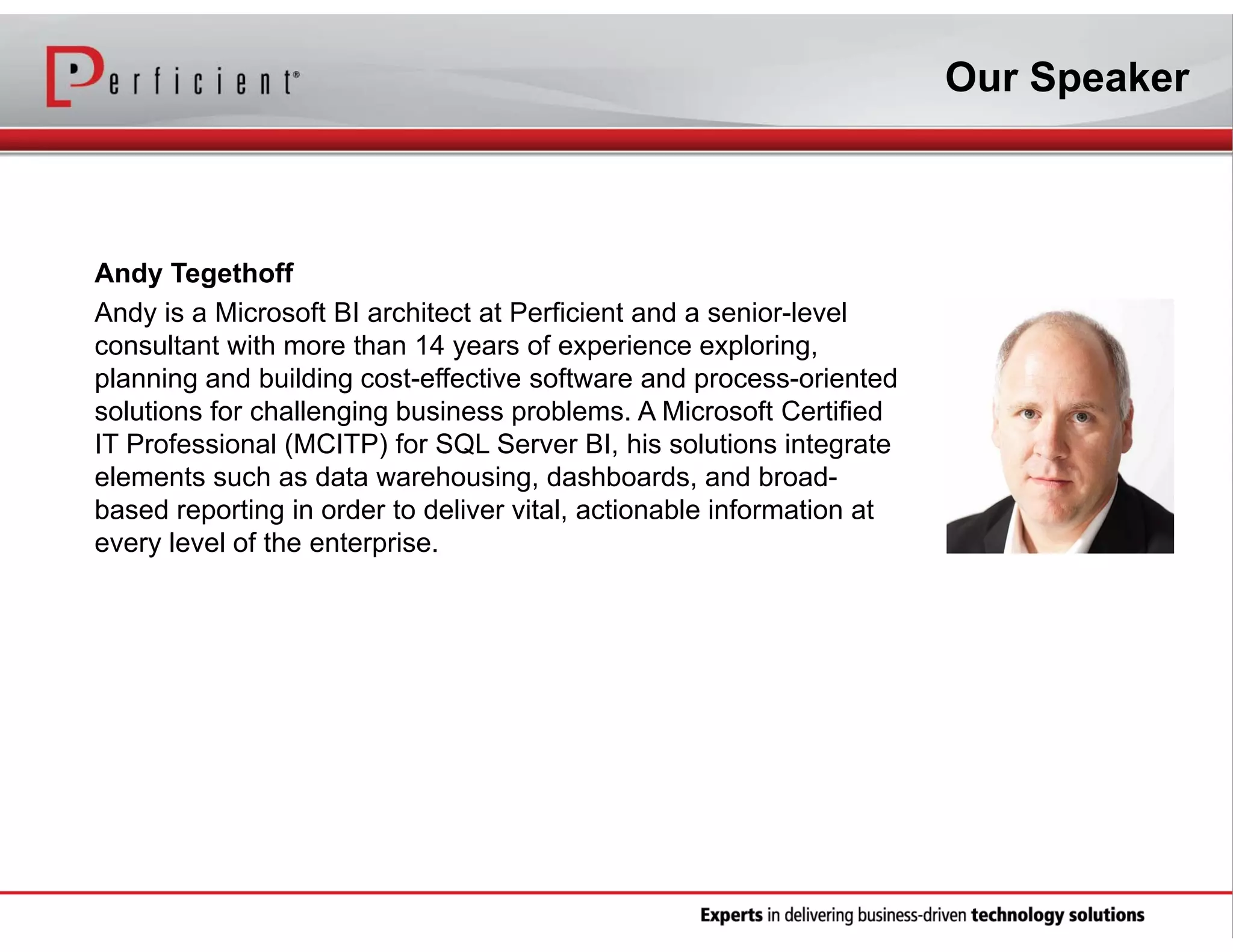 Our Speaker

Andy Tegethoff
Andy is a Microsoft BI architect at Perficient and a senior-level
consultant with more than 14 years of experience exploring,
planning and building cost-effective software and process-oriented
solutions for challenging business problems. A Microsoft Certified
IT Professional (MCITP) for SQL Server BI, his solutions integrate
elements such as data warehousing, dashboards, and broadbased reporting in order to deliver vital, actionable information at
every level of the enterprise.

 