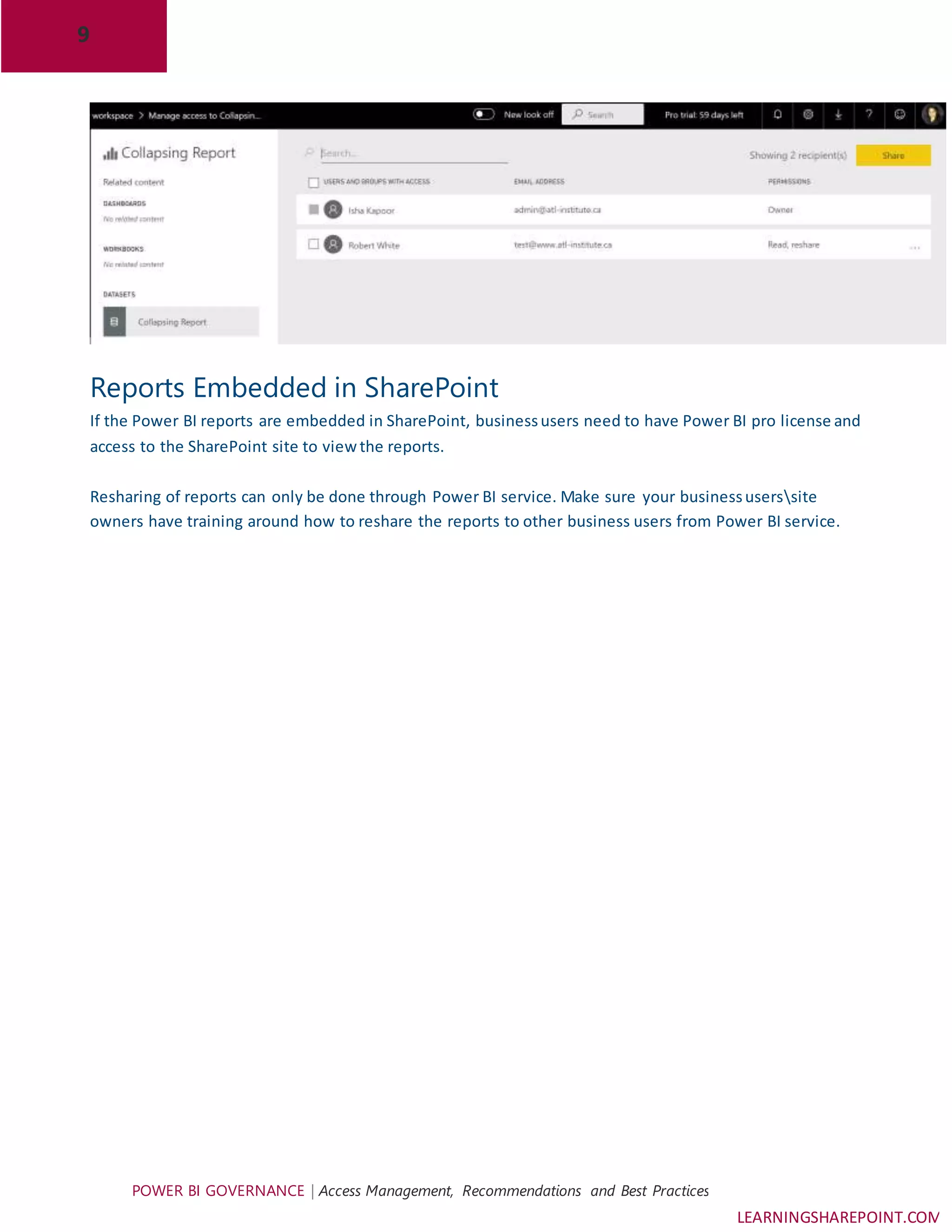 9
POWER BI GOVERNANCE | Access Management, Recommendations and Best Practices
LEARNINGSHAREPOINT.COM
Reports Embedded in SharePoint
If the Power BI reports are embedded in SharePoint, businessusers need to have Power BI pro license and
access to the SharePoint site to viewthe reports.
Resharing of reports can only be done through Power BI service. Make sure your businessuserssite
owners have training around how to reshare the reports to other business users from Power BI service.
 