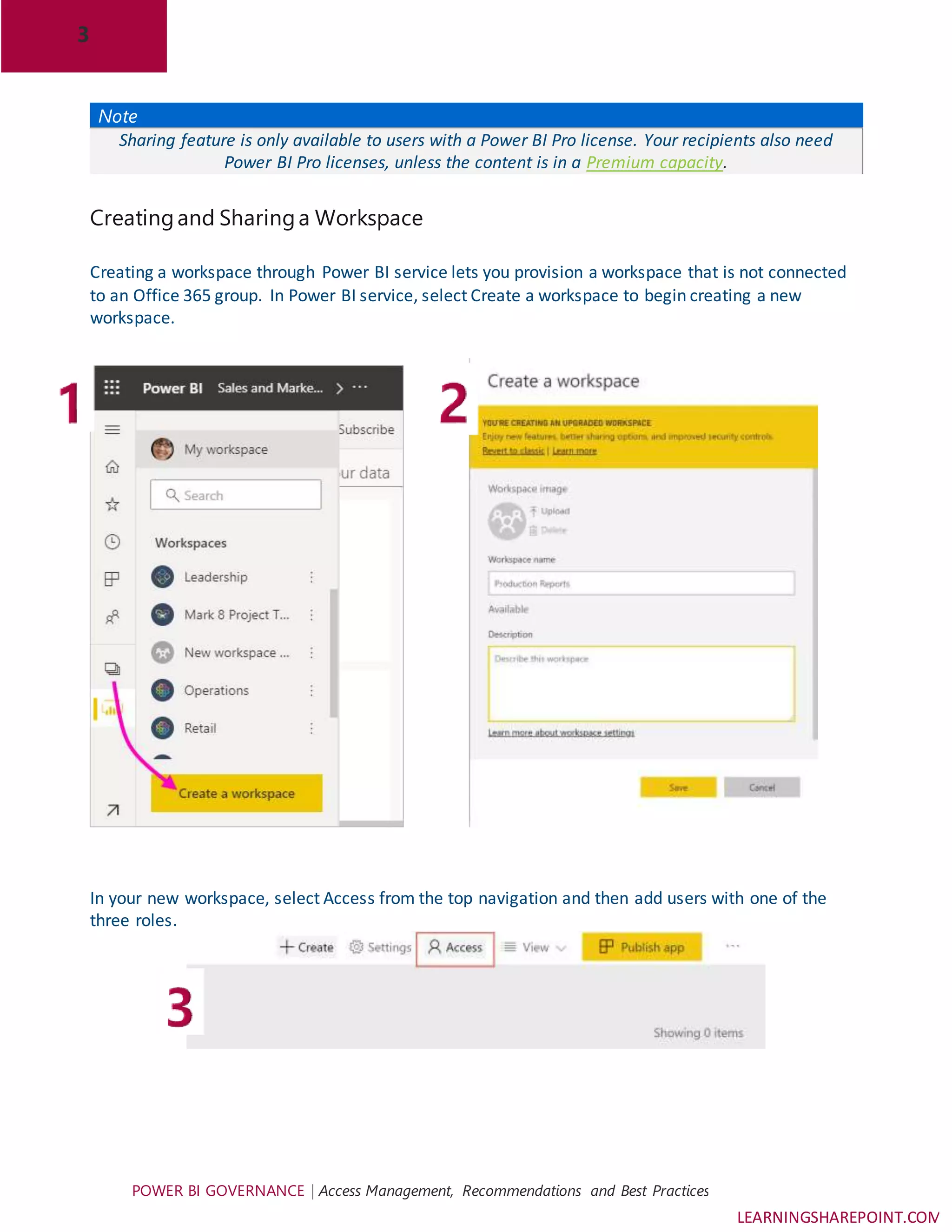 3
POWER BI GOVERNANCE | Access Management, Recommendations and Best Practices
LEARNINGSHAREPOINT.COM
Note
Sharing feature is only available to users with a Power BI Pro license. Your recipients also need
Power BI Pro licenses, unless the content is in a Premium capacity.
Creatingand Sharinga Workspace
Creating a workspace through Power BI service lets you provision a workspace that is not connected
to an Office 365 group. In Power BI service, select Create a workspace to begin creating a new
workspace.
In your new workspace, select Access from the top navigation and then add users with one of the
three roles.
 