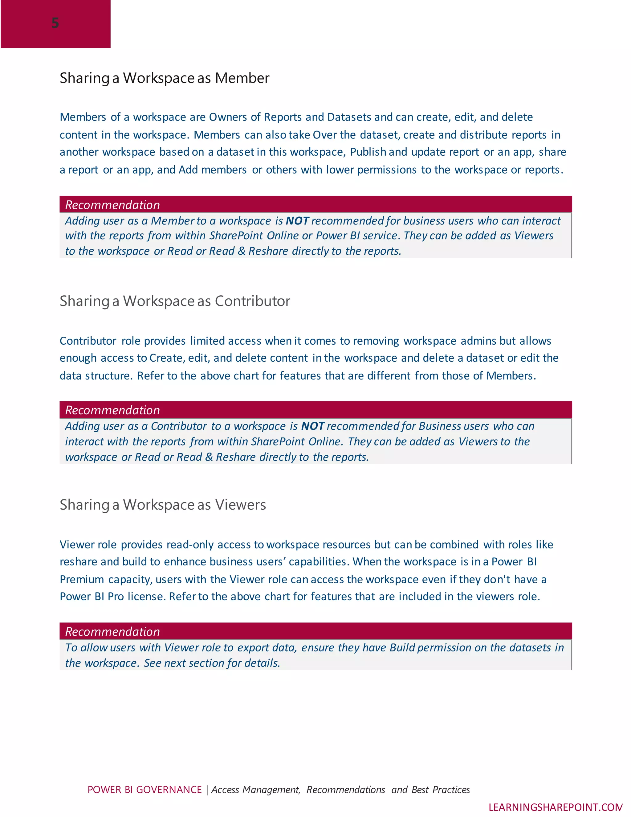 5
POWER BI GOVERNANCE | Access Management, Recommendations and Best Practices
LEARNINGSHAREPOINT.COM
Sharinga Workspace as Member
Members of a workspace are Owners of Reports and Datasets and can create, edit, and delete
content in the workspace. Members can also take Over the dataset, create and distribute reports in
another workspace based on a dataset in this workspace, Publish and update report or an app, share
a report or an app, and Add members or others with lower permissions to the workspace or reports.
Recommendation
Adding user as a Member to a workspace is NOT recommended for business users who can interact
with the reports from within SharePoint Online or Power BI service. They can be added as Viewers
to the workspace or Read or Read & Reshare directly to the reports.
Sharinga Workspace as Contributor
Contributor role provides limited access when it comes to removing workspace admins but allows
enough access to Create, edit, and delete content in the workspace and delete a dataset or edit the
data structure. Refer to the above chart for features that are different from those of Members.
Recommendation
Adding user as a Contributor to a workspace is NOT recommended for Business users who can
interact with the reports from within SharePoint Online. They can be added as Viewers to the
workspace or Read or Read & Reshare directly to the reports.
Sharinga Workspace as Viewers
Viewer role provides read-only access to workspace resources but can be combined with roles like
reshare and build to enhance business users’ capabilities. When the workspace is in a Power BI
Premium capacity, users with the Viewer role can access the workspace even if they don't have a
Power BI Pro license. Refer to the above chart for features that are included in the viewers role.
Recommendation
To allow users with Viewer role to export data, ensure they have Build permission on the datasets in
the workspace. See next section for details.
 