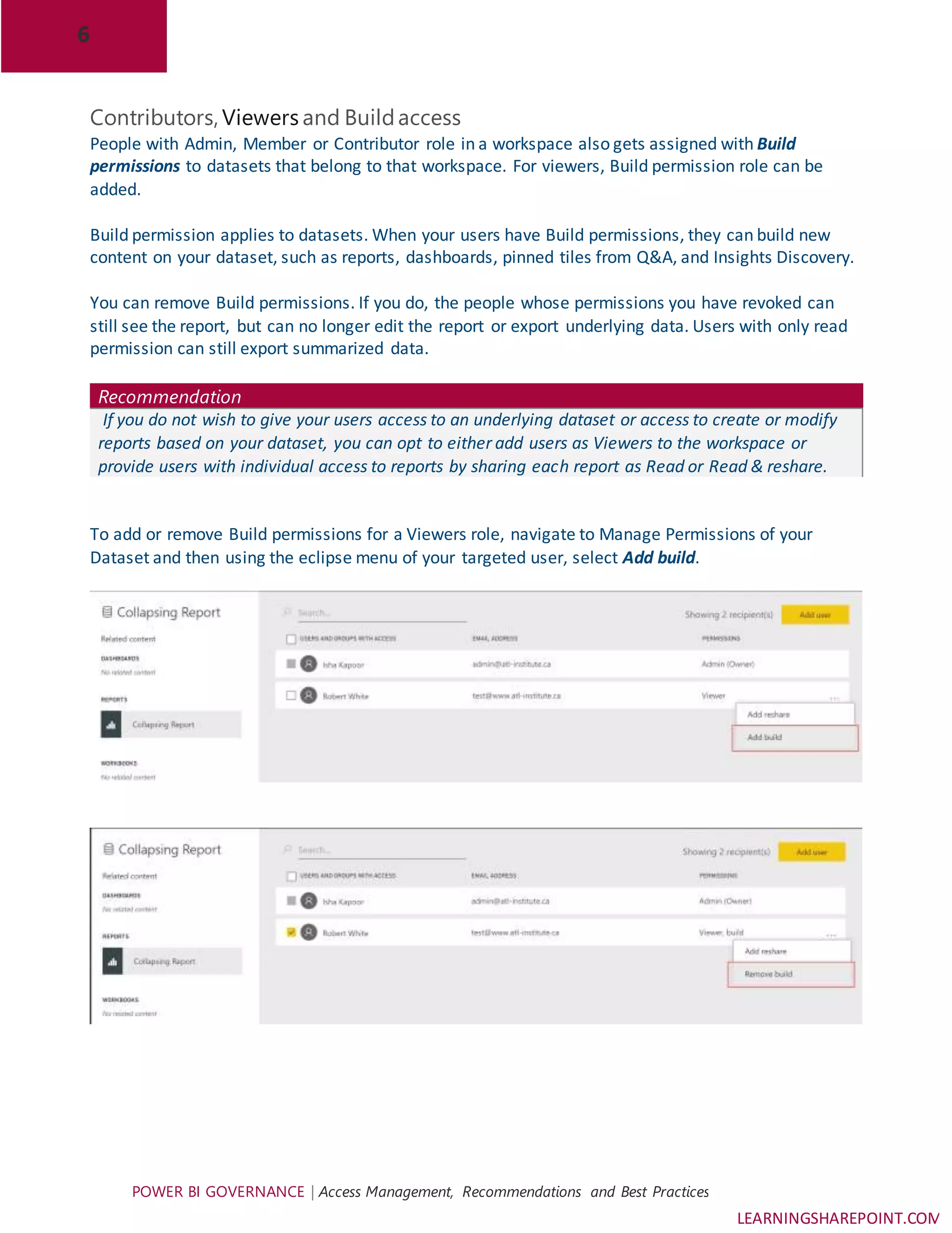 6
POWER BI GOVERNANCE | Access Management, Recommendations and Best Practices
LEARNINGSHAREPOINT.COM
Contributors, Viewers and Buildaccess
People with Admin, Member or Contributor role in a workspace also gets assigned with Build
permissions to datasets that belong to that workspace. For viewers, Build permission role can be
added.
Build permission applies to datasets. When your users have Build permissions, they can build new
content on your dataset, such as reports, dashboards, pinned tiles from Q&A, and Insights Discovery.
You can remove Build permissions. If you do, the people whose permissions you have revoked can
still see the report, but can no longer edit the report or export underlying data. Users with only read
permission can still export summarized data.
Recommendation
If you do not wish to give your users access to an underlying dataset or access to create or modify
reports based on your dataset, you can opt to either add users as Viewers to the workspace or
provide users with individual access to reports by sharing each report as Read or Read & reshare.
To add or remove Build permissions for a Viewers role, navigate to Manage Permissions of your
Dataset and then using the eclipse menu of your targeted user, select Add build.
 