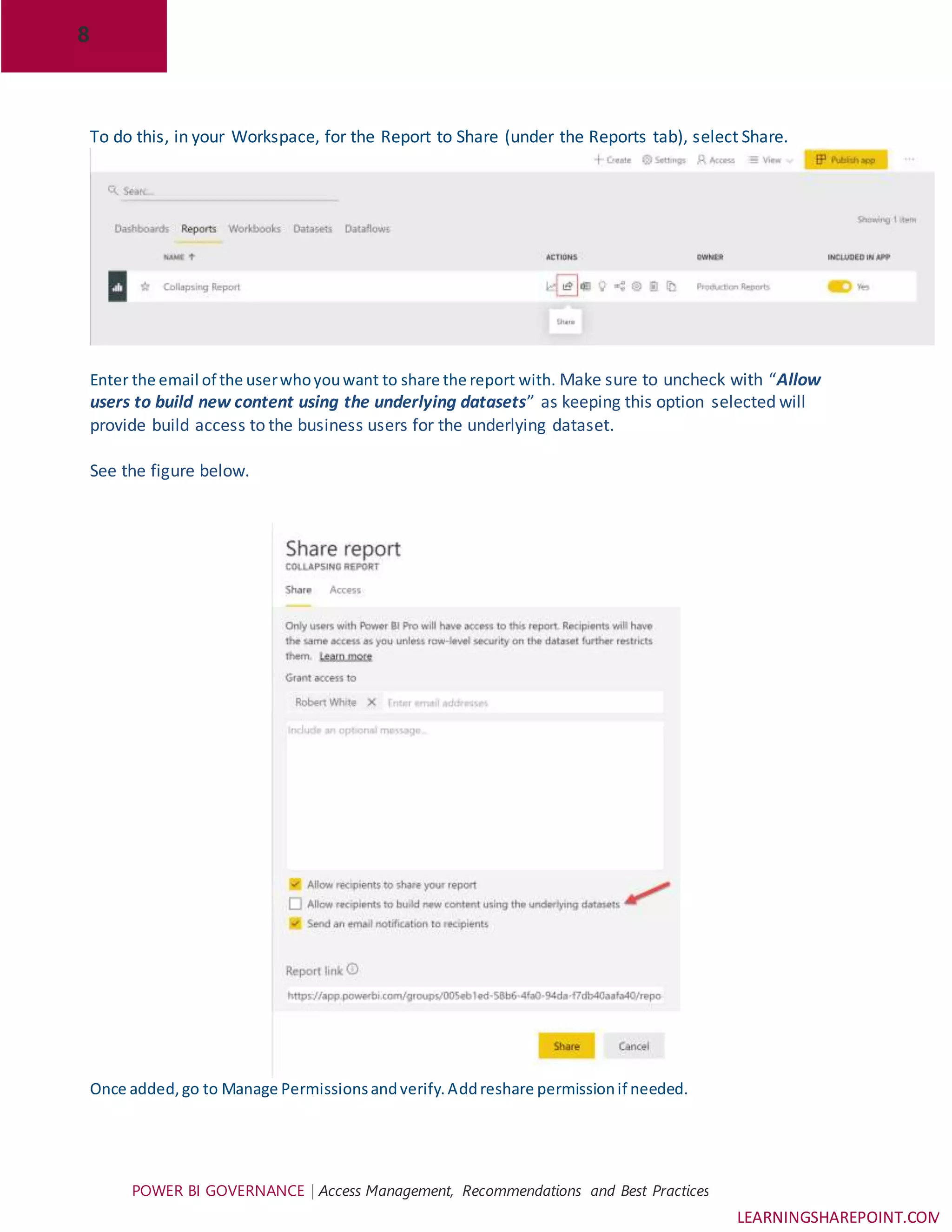 8
POWER BI GOVERNANCE | Access Management, Recommendations and Best Practices
LEARNINGSHAREPOINT.COM
To do this, in your Workspace, for the Report to Share (under the Reports tab), select Share.
Enter the email of the userwhoyouwant to share the report with. Make sure to uncheck with “Allow
users to build new content using the underlying datasets” as keeping this option selected will
provide build access to the business users for the underlying dataset.
See the figure below.
Once added,go to Manage Permissionsandverify.Addreshare permissionif needed.
 