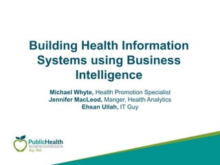 Building Health Information
Systems using Business
Intelligence
Michael Whyte, Health Promotion Specialist
Jennifer MacLeod, Manger, Health Analytics
Ehsan Ullah, IT Guy
 