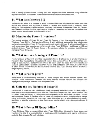time to identify potential issues. Sharing data and insights with team members using interactive
reports,dashboards by Power BI. Power BI can combine data from multiple sources.
14. What is self service BI?
Self-service BI refers to a process in which business users are empowered to create their own
reports and analysis. This approach is useful to: Access and analyze data in real-time, Better
decisions, Gain insights to better business outcomes. Self-service BI tools like Power BI, Tableau,
and QlikView provide an intuitive user interface. It helps to connect to data sources, manipulate data,
create reports, visualizations, and share with others.
15. Mention the Power BI versions?
The various versions of Power BI are: Power BI Desktop - free, downloadable application for
Windows. Power BI Pro - Paid version of Power BI with additional features like data collaboration
and sharing capabilities. Power BI Premium - Advanced version of Power BI with additional features
such as increased data capacity and higher refresh rates. Power BI Mobile - Mobile app for iOS and
Android devices. Power BI Report Server - On-premises solution for creating, publishing and
managing Power BI reports.
16. What are the advantages of Power BI?
The Advantages of Power BI are: Data visualization: Power BI allows you to create dynamic and
interactive data visualizations. Integration with various data sources: Power BI can connect to a wide
range of data sources. Self-service BI: Power BI allows users to create their own reports and
analysis. Collaboration: Power BI helps share reports and dashboards with others. Security: Power
BI offers robust security features to secure the sensitive data. Cost-effective: Power BI offers a
range of pricing options.
17. What is Power pivot?
Power Pivot is a data modeling tool used to Create complex data models Perform powerful data
analysis Create relationships between data from different sources Perform data analysis and
aggregation Import large data sets from multiple sources.
18. State the key features of Power BI
Key features of Power BI: Data connectivity: Power BI Desktop allows to connect to a wide range of
data sources and cloud-based sources. Use the Query Editor to perform Data transformation. Data
modeling: Power BI is used to create relationships between tables and create calculated columns
and measures. Power BI Desktop offers a range of visualization types, including charts, tables,
maps, and custom visualizations. Users can create interactive reports with drill-down functionality
and filters to allow for exploration of data. Reports can be shared with others through the Power BI
service.
19. What is Power BI Query Editor?
Power BI Query Editor is a powerful tool within Power BI Desktop. It is used to clean, shape, and
transform the data. It is a valuable tool to create powerful visualizations and reports for Business
analysts, Data analysts, To work with data.
 