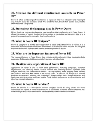 20. Mention the different visualizations available in Power
BI?
Power BI offers a wide range of visualizations to represent data in an interactive and meaningful
way. Column chart, Bar chart Line chart, Area chart Pie chart, Donut chart Scatter chart, Bubble
chart Map chart, Gauge chart
21. State about the language used in Power Query
M is a functional programming language used to define data transformations in Power Query. It
allows the creation of custom functions and expressions to manipulate and transform data. M is a
powerful language to perform complex data transformations.
22. What is Power BI Designer?
Power BI Designer is a desktop-based application to create and publish Power BI reports. It is a
standalone application to be downloaded and installed on a Windows-based machine. It is designed
to provide a simplified experience for creating and editing Power BI reports.
23. What are the important features of Power BI?
The important features of Power BI are: Data modeling and transformation Data visualization Data
exploration Collaboration Mobile accessibility Integration with other tools
24. Mention some applications of Power BI?
Applications of Power BI are: To track sales performance, marketing campaigns, customer
segmentation, and other key metrics. Analyze financial data, including revenue, expenses, profit
margins, cash flow, and other financial metrics. Tracking inventory levels, shipping times, delivery
performance, and other key metrics in the supply chain. To perform HR Analytics to improve
employee engagement, retention, and productivity. Analyze patient data, clinical outcomes, and
healthcare costs to improve healthcare quality. Track student performance, enrollment trends, and
other key metrics in education.
25. What is Power BI Services?
Power BI Services is a cloud-based business analytics service to easily create and share
dashboards and reports. It offers several features to collaborate on reports and visualizations like:
Data Sharing Collaboration Data Refresh Security Mobile Access Custom Visualizations
 