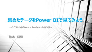 集めたデータをPower BIで見てみよう
～IoT HubやStream Analyticsの後の後～
鈴木 将輝
 
