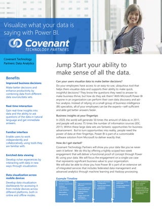 Visualize what your data is
saying with Power BI.
Covenant Technology
Partners: Data Analytics
Benefits
Improved business decisions
Make better decisions and
enhance productivity by
combining data from different
data sources/data sets.
Real-time interaction
Gain real-time insights into
data and the ability to ask
questions of the data in natural
language and get immediate
answers.
Familiar interface
Enable users to work
independently and
collaboratively using tools they
are familiar with.
Enriched data viewing
Develop richer experiences by
interacting with data in new
ways through visualization.
Data visualization across
mobile devices
Develop data visualization
dashboards for accessing it
from mobile devices across
different platforms, both in
online and offline modes.
Jump Start your ability to
make sense of all the data.
Can your users visualize data to make better decisions?
Do your employees have access to an easy-to-use, ubiquitous tool that
helps them visualize data and supports their ability to make quick,
insightful decisions? They know the questions they need to answer to
make business thrive, but how do they ask them? With Microsoft Power BI
anyone in an organization can perform their own data discovery and ad-
hoc analysis. Instead of relying on a small group of business intelligence
(BI) specialists, all of your employees can be the experts—self-sufficient
and able get better answers faster.
Business insights at your fingertips
In 2020, the world will generate 50 times the amount of data as in 2011,
and people will access 75 times the number of information sources (IDC,
2011). Within these large data sets are fantastic opportunities for business
advancement. But to turn opportunities into reality, people need the
power of data at their fingertips. Power BI is part of a customizable
software solution from Microsoft to deliver exactly that.
How do I get started?
Covenant Technology Partners will show you your data like you’ve never
seen it before! We do this by offering a tightly scoped two-week
engagement that will deliver a functional proof of concept through Power
BI, using your data. We will focus the engagement on a single use case
that represents significant business value to your organization.
We will also be able to show you how Power BI is part of an extensive set
of integrated services that includes federated data management and
advanced analytics through machine learning and Hadoop processing.
Example Timeline
 