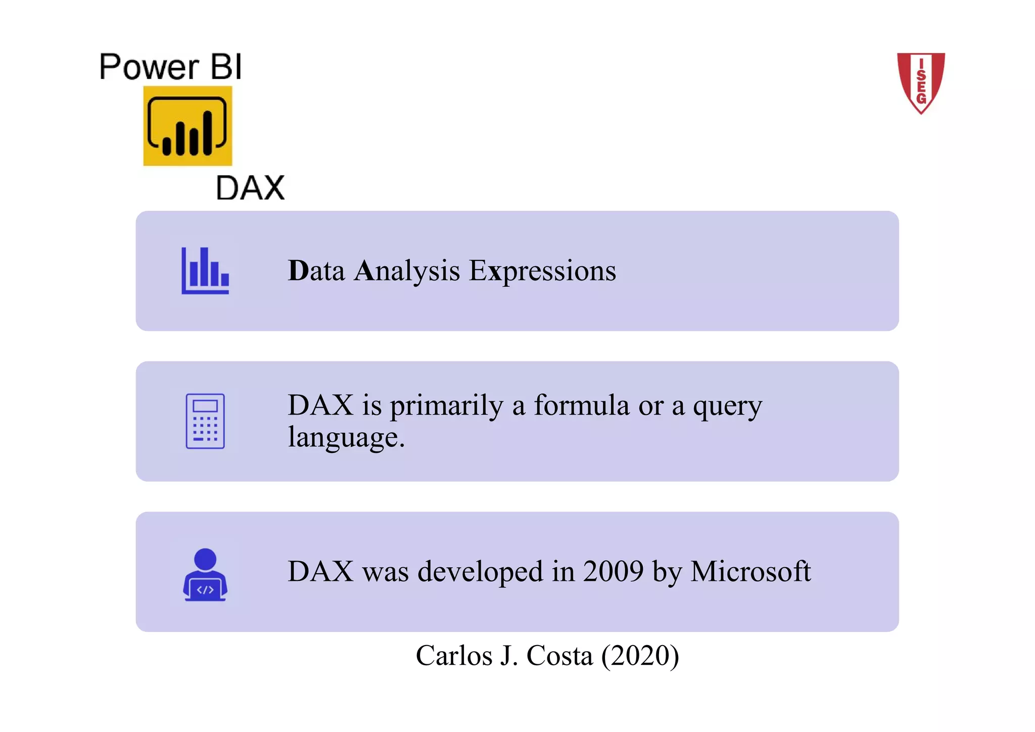2018/19 4Carlos J. Costa (ISEG)
Carlos J. Costa (2020)
Data Analysis Expressions
DAX is primarily a formula or a query
language.
DAX was developed in 2009 by Microsoft
 