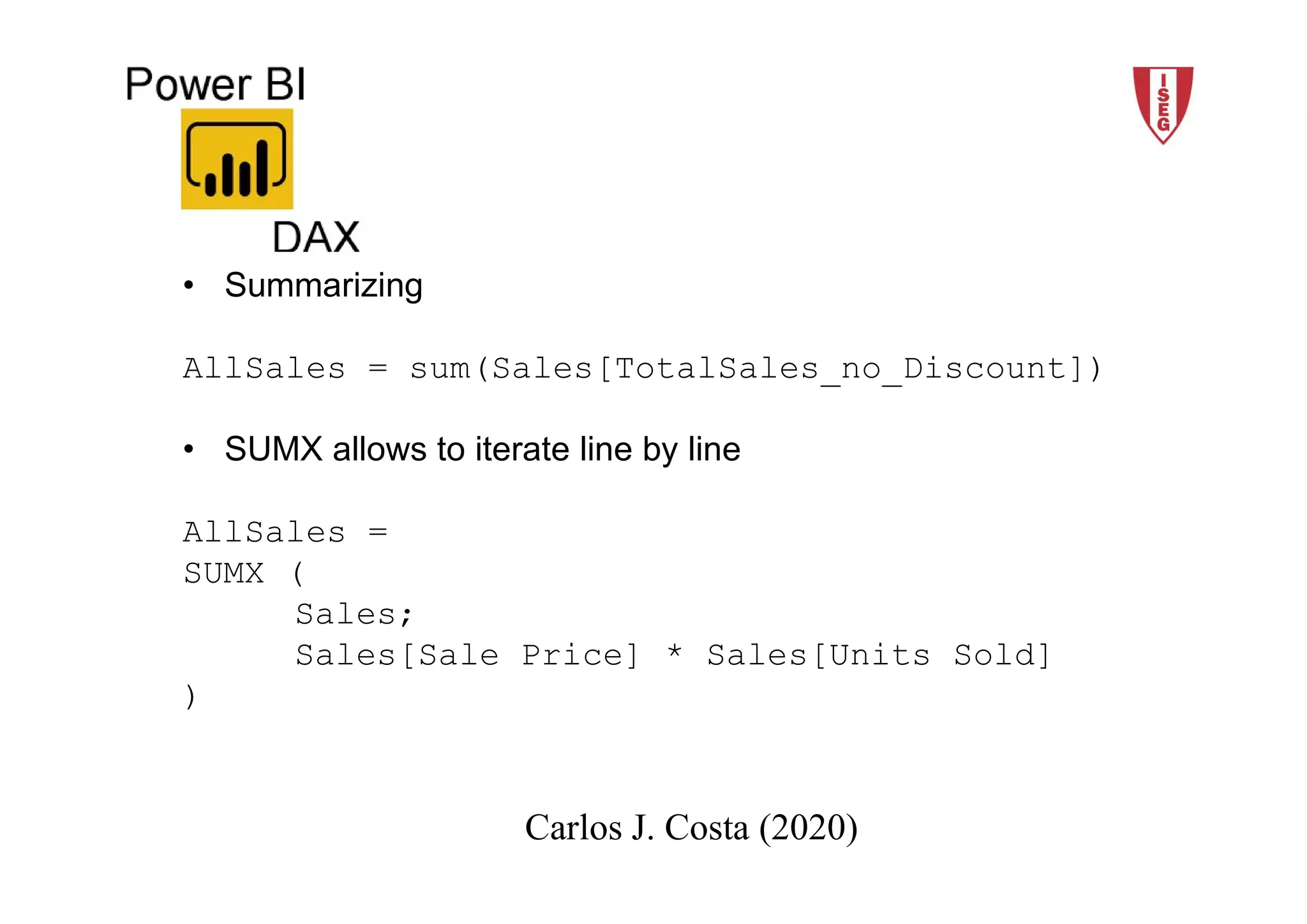 2018/19 9Carlos J. Costa (ISEG)
Carlos J. Costa (2020)
• Summarizing
AllSales = sum(Sales[TotalSales_no_Discount])
• SUMX allows to iterate line by line
AllSales =
SUMX (
Sales;
Sales[Sale Price] * Sales[Units Sold]
)
 