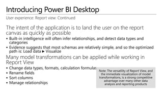 Introducing Power BI Desktop
User experience: Report view: Continued
The intent of the application is to land the user on the report
canvas as quickly as possible
 Built-in intelligence will often infer relationships, and detect data types and
categories
 Evidence suggests that most schemas are relatively simple, and so the optimized
path is: Load data ► Visualize
Many model transformations can be applied while working in
Report View
 Change data types, formats, calculation formulas
 Rename fields
 Sort columns
 Manage relationships
 