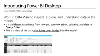 Introducing Power BI Desktop
User experience: Data view
Work in Data View to inspect, explore, and understand data in the
model
 It is a different experience from how you can view tables, columns, and data in
Query Editor
 This is a view of the data after it has been loaded into the model
 
