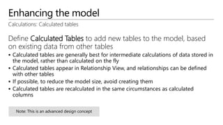 Enhancing the model
Calculations: Calculated tables
Define Calculated Tables to add new tables to the model, based
on existing data from other tables
 Calculated tables are generally best for intermediate calculations of data stored in
the model, rather than calculated on the fly
 Calculated tables appear in Relationship View, and relationships can be defined
with other tables
 If possible, to reduce the model size, avoid creating them
 Calculated tables are recalculated in the same circumstances as calculated
columns
 