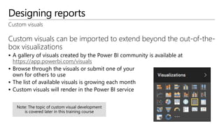Designing reports
Custom visuals
Custom visuals can be imported to extend beyond the out-of-the-
box visualizations
 A gallery of visuals created by the Power BI community is available at
https://app.powerbi.com/visuals
 Browse through the visuals or submit one of your
own for others to use
 The list of available visuals is growing each month
 Custom visuals will render in the Power BI service
 