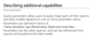 Describing additional capabilities
Query parameters
Query parameters allow users to easily make parts of their reports
and data models depend on one or more parameter values
Parameters are defined in terms of:
 Name, Description, Type, Allowed Values, Default and Current Value
Parameters are like other queries, and can be referenced from
queries and loaded to the data model
 