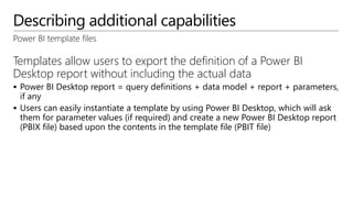 Describing additional capabilities
Power BI template files
Templates allow users to export the definition of a Power BI
Desktop report without including the actual data
 Power BI Desktop report = query definitions + data model + report + parameters,
if any
 Users can easily instantiate a template by using Power BI Desktop, which will ask
them for parameter values (if required) and create a new Power BI Desktop report
(PBIX file) based upon the contents in the template file (PBIT file)
 