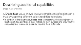 Describing additional capabilities
Shape maps (Preview)
A Shape Map visual shows relative comparisons of regions on a
map by applying different colors to different regions
 In contrast to the Map visual, Shape Map cannot show precise geographical
locations of data points on a map; instead, its main purpose is to show relative
comparisons of regions on a map by coloring them differently
 